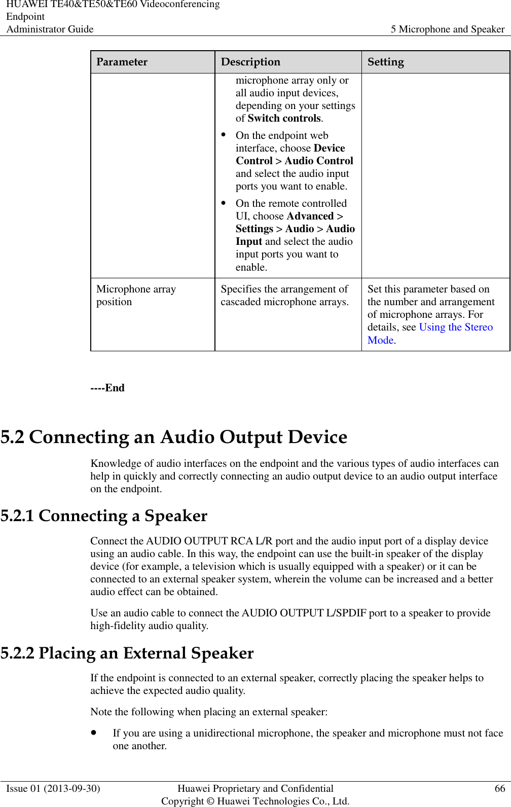HUAWEI TE40&amp;TE50&amp;TE60 Videoconferencing Endpoint Administrator Guide 5 Microphone and Speaker  Issue 01 (2013-09-30) Huawei Proprietary and Confidential                                     Copyright © Huawei Technologies Co., Ltd. 66  Parameter Description Setting microphone array only or all audio input devices, depending on your settings of Switch controls.  On the endpoint web interface, choose Device Control &gt; Audio Control and select the audio input ports you want to enable.  On the remote controlled UI, choose Advanced &gt; Settings &gt; Audio &gt; Audio Input and select the audio input ports you want to enable. Microphone array position Specifies the arrangement of cascaded microphone arrays. Set this parameter based on the number and arrangement of microphone arrays. For details, see Using the Stereo Mode.  ----End 5.2 Connecting an Audio Output Device Knowledge of audio interfaces on the endpoint and the various types of audio interfaces can help in quickly and correctly connecting an audio output device to an audio output interface on the endpoint. 5.2.1 Connecting a Speaker Connect the AUDIO OUTPUT RCA L/R port and the audio input port of a display device using an audio cable. In this way, the endpoint can use the built-in speaker of the display device (for example, a television which is usually equipped with a speaker) or it can be connected to an external speaker system, wherein the volume can be increased and a better audio effect can be obtained. Use an audio cable to connect the AUDIO OUTPUT L/SPDIF port to a speaker to provide high-fidelity audio quality. 5.2.2 Placing an External Speaker If the endpoint is connected to an external speaker, correctly placing the speaker helps to achieve the expected audio quality. Note the following when placing an external speaker:  If you are using a unidirectional microphone, the speaker and microphone must not face one another. 