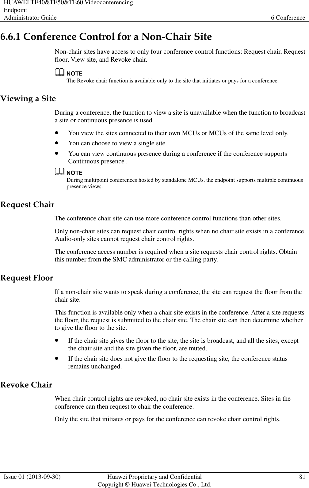 HUAWEI TE40&amp;TE50&amp;TE60 Videoconferencing Endpoint Administrator Guide 6 Conference  Issue 01 (2013-09-30) Huawei Proprietary and Confidential                                     Copyright © Huawei Technologies Co., Ltd. 81  6.6.1 Conference Control for a Non-Chair Site Non-chair sites have access to only four conference control functions: Request chair, Request floor, View site, and Revoke chair.  The Revoke chair function is available only to the site that initiates or pays for a conference. Viewing a Site During a conference, the function to view a site is unavailable when the function to broadcast a site or continuous presence is used.  You view the sites connected to their own MCUs or MCUs of the same level only.  You can choose to view a single site.  You can view continuous presence during a conference if the conference supports Continuous presence .  During multipoint conferences hosted by standalone MCUs, the endpoint supports multiple continuous presence views. Request Chair The conference chair site can use more conference control functions than other sites. Only non-chair sites can request chair control rights when no chair site exists in a conference. Audio-only sites cannot request chair control rights. The conference access number is required when a site requests chair control rights. Obtain this number from the SMC administrator or the calling party. Request Floor If a non-chair site wants to speak during a conference, the site can request the floor from the chair site. This function is available only when a chair site exists in the conference. After a site requests the floor, the request is submitted to the chair site. The chair site can then determine whether to give the floor to the site.  If the chair site gives the floor to the site, the site is broadcast, and all the sites, except the chair site and the site given the floor, are muted.  If the chair site does not give the floor to the requesting site, the conference status remains unchanged. Revoke Chair When chair control rights are revoked, no chair site exists in the conference. Sites in the conference can then request to chair the conference. Only the site that initiates or pays for the conference can revoke chair control rights. 