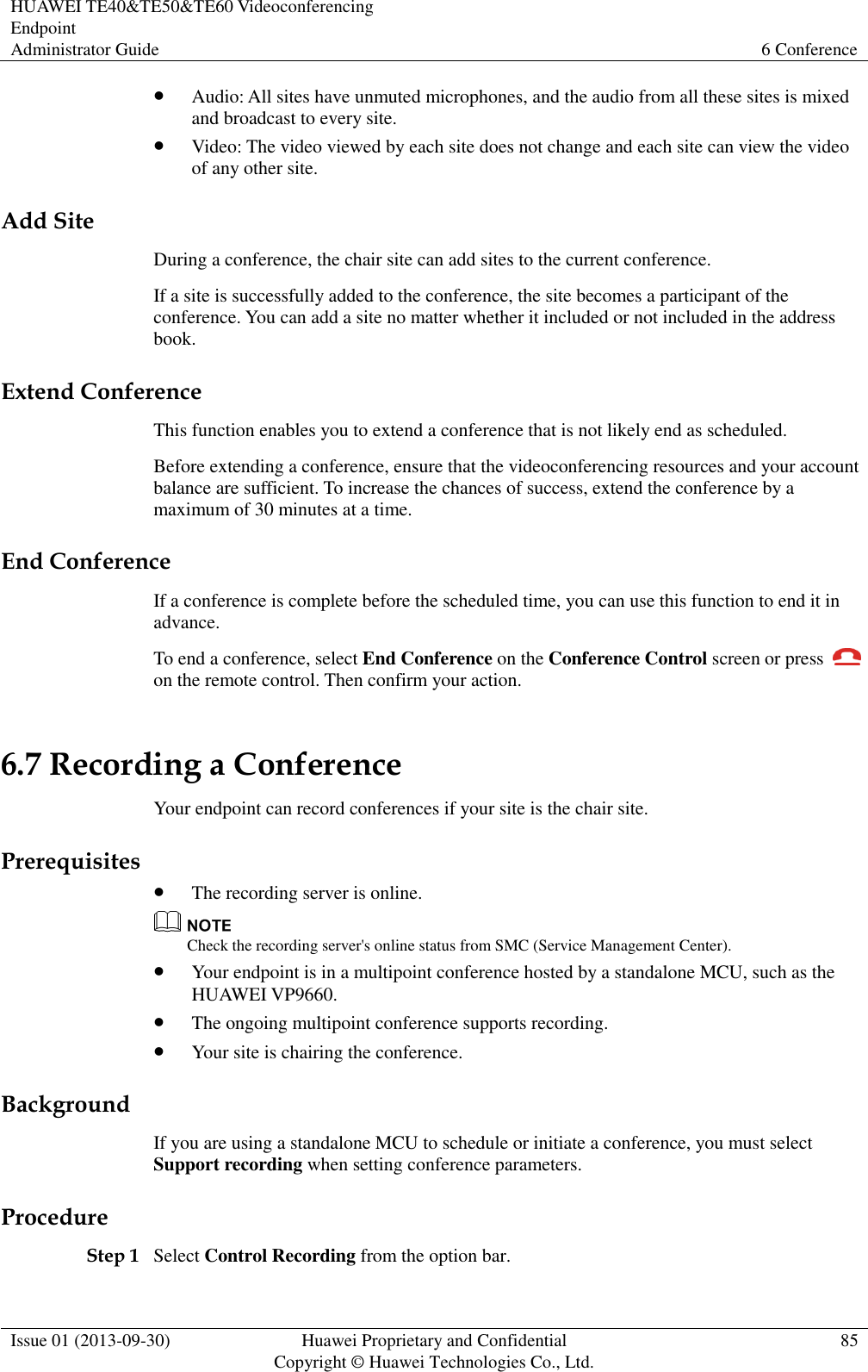 HUAWEI TE40&amp;TE50&amp;TE60 Videoconferencing Endpoint Administrator Guide 6 Conference  Issue 01 (2013-09-30) Huawei Proprietary and Confidential                                     Copyright © Huawei Technologies Co., Ltd. 85   Audio: All sites have unmuted microphones, and the audio from all these sites is mixed and broadcast to every site.  Video: The video viewed by each site does not change and each site can view the video of any other site.   Add Site During a conference, the chair site can add sites to the current conference. If a site is successfully added to the conference, the site becomes a participant of the conference. You can add a site no matter whether it included or not included in the address book. Extend Conference This function enables you to extend a conference that is not likely end as scheduled. Before extending a conference, ensure that the videoconferencing resources and your account balance are sufficient. To increase the chances of success, extend the conference by a maximum of 30 minutes at a time. End Conference If a conference is complete before the scheduled time, you can use this function to end it in advance. To end a conference, select End Conference on the Conference Control screen or press   on the remote control. Then confirm your action. 6.7 Recording a Conference Your endpoint can record conferences if your site is the chair site. Prerequisites  The recording server is online.  Check the recording server&apos;s online status from SMC (Service Management Center).  Your endpoint is in a multipoint conference hosted by a standalone MCU, such as the HUAWEI VP9660.  The ongoing multipoint conference supports recording.  Your site is chairing the conference. Background If you are using a standalone MCU to schedule or initiate a conference, you must select Support recording when setting conference parameters.   Procedure Step 1 Select Control Recording from the option bar. 