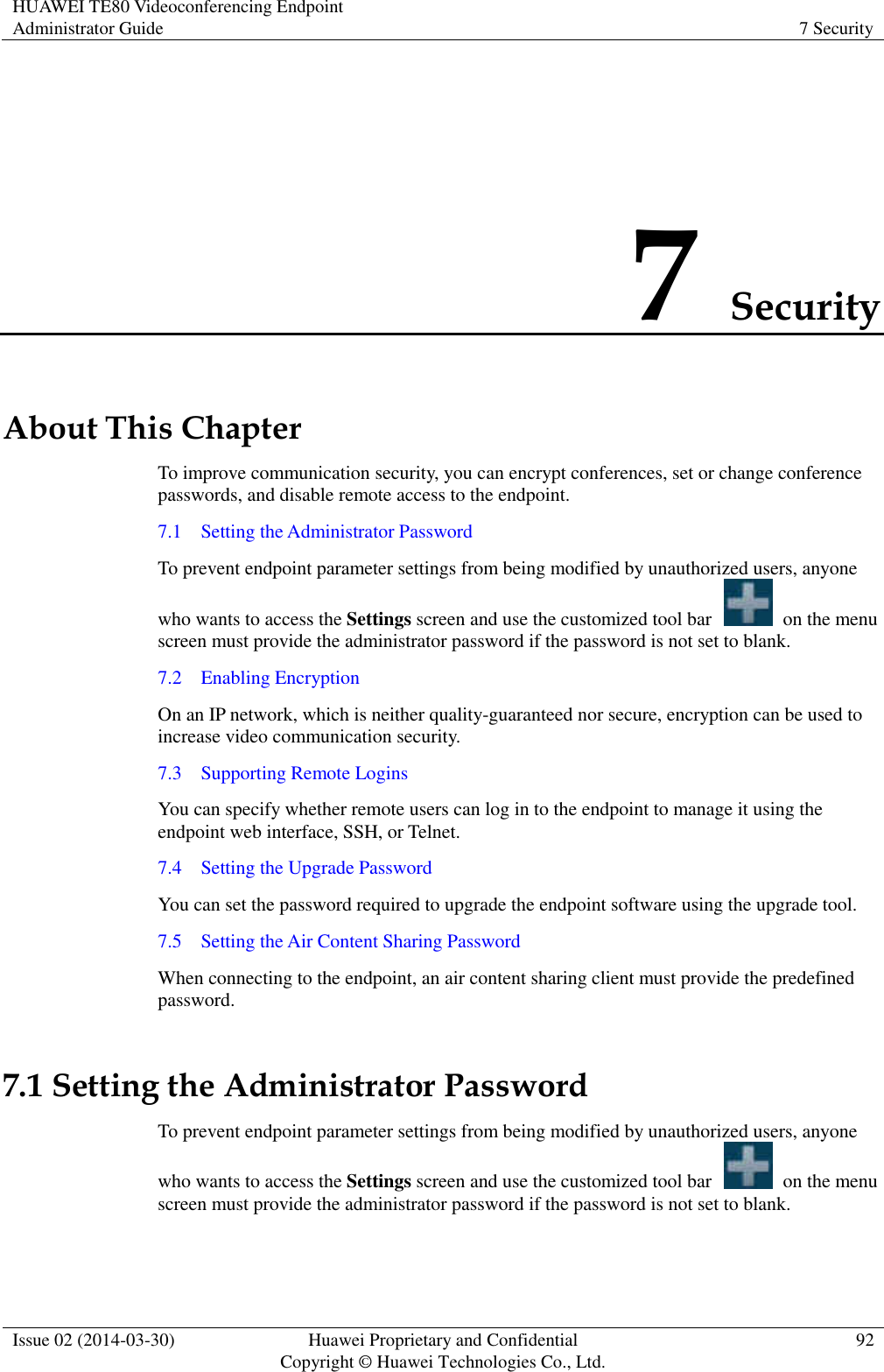 HUAWEI TE80 Videoconferencing Endpoint Administrator Guide 7 Security  Issue 02 (2014-03-30) Huawei Proprietary and Confidential Copyright © Huawei Technologies Co., Ltd. 92  7 Security About This Chapter To improve communication security, you can encrypt conferences, set or change conference passwords, and disable remote access to the endpoint. 7.1    Setting the Administrator Password To prevent endpoint parameter settings from being modified by unauthorized users, anyone who wants to access the Settings screen and use the customized tool bar    on the menu screen must provide the administrator password if the password is not set to blank. 7.2    Enabling Encryption On an IP network, which is neither quality-guaranteed nor secure, encryption can be used to increase video communication security. 7.3    Supporting Remote Logins You can specify whether remote users can log in to the endpoint to manage it using the endpoint web interface, SSH, or Telnet. 7.4    Setting the Upgrade Password You can set the password required to upgrade the endpoint software using the upgrade tool. 7.5    Setting the Air Content Sharing Password When connecting to the endpoint, an air content sharing client must provide the predefined password. 7.1 Setting the Administrator Password To prevent endpoint parameter settings from being modified by unauthorized users, anyone who wants to access the Settings screen and use the customized tool bar    on the menu screen must provide the administrator password if the password is not set to blank. 