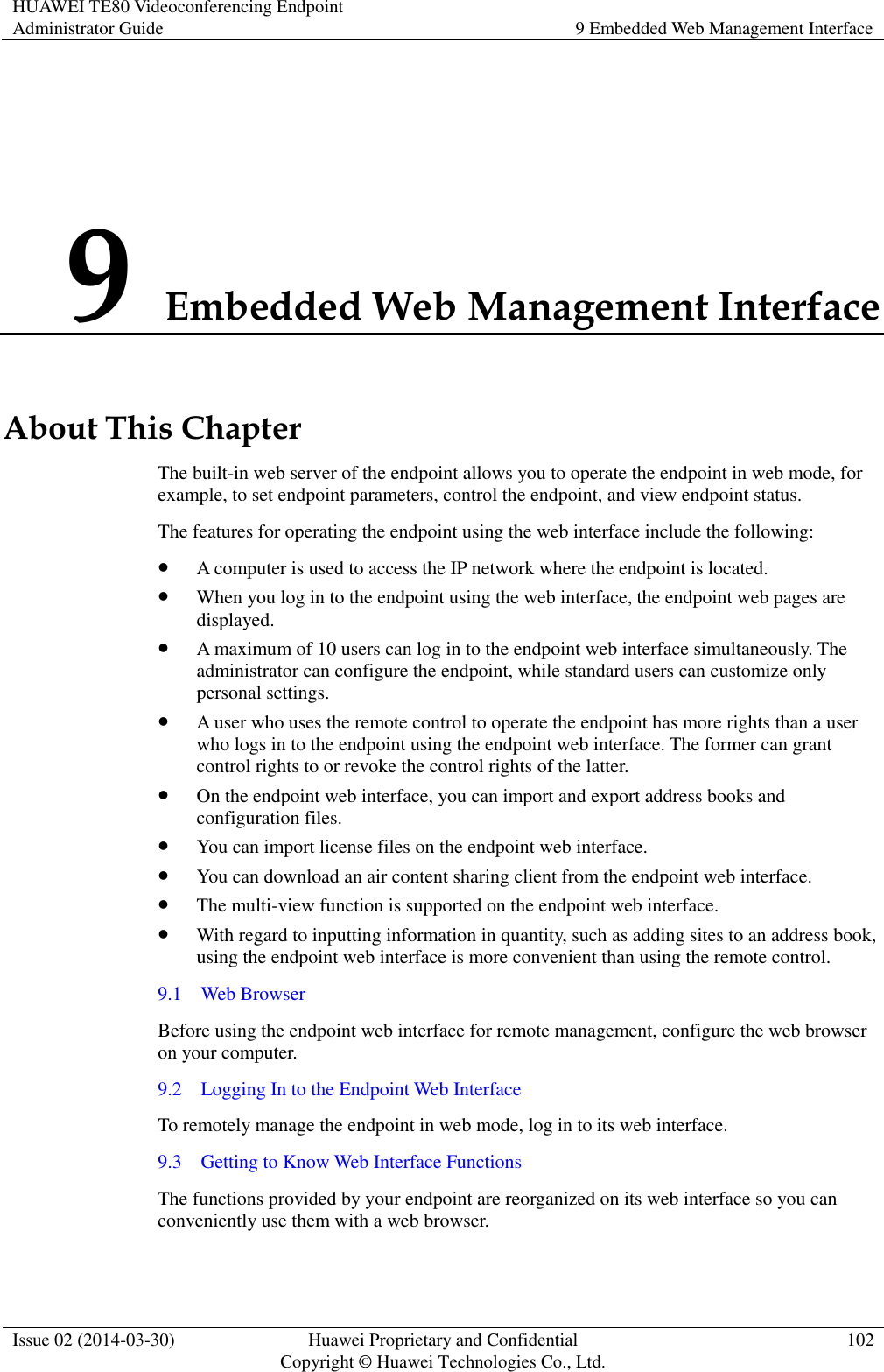 HUAWEI TE80 Videoconferencing Endpoint Administrator Guide 9 Embedded Web Management Interface  Issue 02 (2014-03-30) Huawei Proprietary and Confidential Copyright © Huawei Technologies Co., Ltd. 102  9 Embedded Web Management Interface About This Chapter The built-in web server of the endpoint allows you to operate the endpoint in web mode, for example, to set endpoint parameters, control the endpoint, and view endpoint status. The features for operating the endpoint using the web interface include the following:  A computer is used to access the IP network where the endpoint is located.  When you log in to the endpoint using the web interface, the endpoint web pages are displayed.  A maximum of 10 users can log in to the endpoint web interface simultaneously. The administrator can configure the endpoint, while standard users can customize only personal settings.  A user who uses the remote control to operate the endpoint has more rights than a user who logs in to the endpoint using the endpoint web interface. The former can grant control rights to or revoke the control rights of the latter.  On the endpoint web interface, you can import and export address books and configuration files.  You can import license files on the endpoint web interface.  You can download an air content sharing client from the endpoint web interface.    The multi-view function is supported on the endpoint web interface.  With regard to inputting information in quantity, such as adding sites to an address book, using the endpoint web interface is more convenient than using the remote control. 9.1    Web Browser Before using the endpoint web interface for remote management, configure the web browser on your computer. 9.2    Logging In to the Endpoint Web Interface To remotely manage the endpoint in web mode, log in to its web interface. 9.3    Getting to Know Web Interface Functions The functions provided by your endpoint are reorganized on its web interface so you can conveniently use them with a web browser. 
