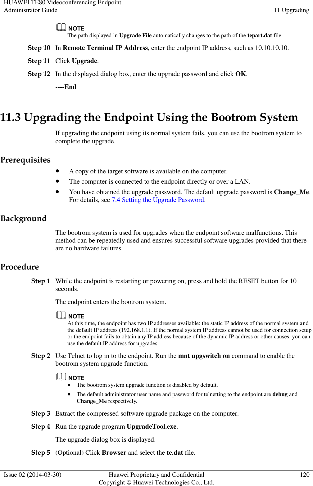 HUAWEI TE80 Videoconferencing Endpoint Administrator Guide 11 Upgrading  Issue 02 (2014-03-30) Huawei Proprietary and Confidential Copyright © Huawei Technologies Co., Ltd. 120   The path displayed in Upgrade File automatically changes to the path of the tepart.dat file. Step 10 In Remote Terminal IP Address, enter the endpoint IP address, such as 10.10.10.10. Step 11 Click Upgrade. Step 12 In the displayed dialog box, enter the upgrade password and click OK. ----End 11.3 Upgrading the Endpoint Using the Bootrom System If upgrading the endpoint using its normal system fails, you can use the bootrom system to complete the upgrade.   Prerequisites  A copy of the target software is available on the computer.  The computer is connected to the endpoint directly or over a LAN.  You have obtained the upgrade password. The default upgrade password is Change_Me. For details, see 7.4 Setting the Upgrade Password. Background The bootrom system is used for upgrades when the endpoint software malfunctions. This method can be repeatedly used and ensures successful software upgrades provided that there are no hardware failures. Procedure Step 1 While the endpoint is restarting or powering on, press and hold the RESET button for 10 seconds. The endpoint enters the bootrom system.  At this time, the endpoint has two IP addresses available: the static IP address of the normal system and the default IP address (192.168.1.1). If the normal system IP address cannot be used for connection setup or the endpoint fails to obtain any IP address because of the dynamic IP address or other causes, you can use the default IP address for upgrades. Step 2 Use Telnet to log in to the endpoint. Run the mnt upgswitch on command to enable the bootrom system upgrade function.   The bootrom system upgrade function is disabled by default.  The default administrator user name and password for telnetting to the endpoint are debug and Change_Me respectively. Step 3 Extract the compressed software upgrade package on the computer.   Step 4 Run the upgrade program UpgradeTool.exe. The upgrade dialog box is displayed. Step 5 (Optional) Click Browser and select the te.dat file. 