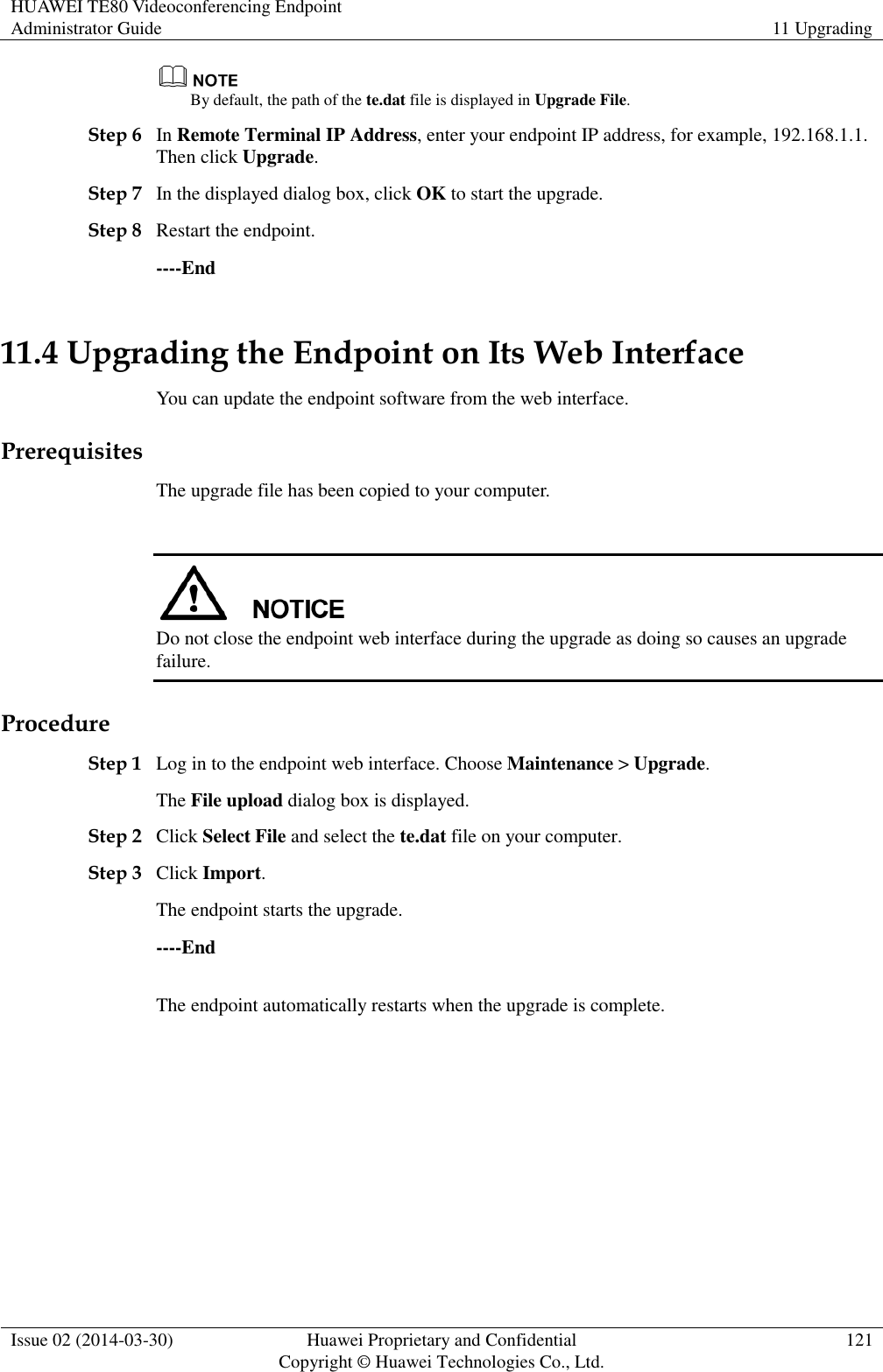 HUAWEI TE80 Videoconferencing Endpoint Administrator Guide 11 Upgrading  Issue 02 (2014-03-30) Huawei Proprietary and Confidential Copyright © Huawei Technologies Co., Ltd. 121   By default, the path of the te.dat file is displayed in Upgrade File. Step 6 In Remote Terminal IP Address, enter your endpoint IP address, for example, 192.168.1.1. Then click Upgrade. Step 7 In the displayed dialog box, click OK to start the upgrade. Step 8 Restart the endpoint. ----End 11.4 Upgrading the Endpoint on Its Web Interface You can update the endpoint software from the web interface. Prerequisites The upgrade file has been copied to your computer.   Do not close the endpoint web interface during the upgrade as doing so causes an upgrade failure. Procedure Step 1 Log in to the endpoint web interface. Choose Maintenance &gt; Upgrade. The File upload dialog box is displayed. Step 2 Click Select File and select the te.dat file on your computer. Step 3 Click Import. The endpoint starts the upgrade. ----End The endpoint automatically restarts when the upgrade is complete.   