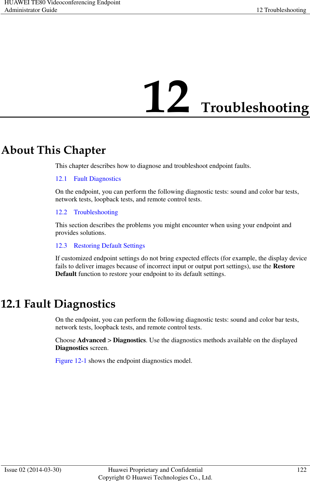 HUAWEI TE80 Videoconferencing Endpoint Administrator Guide 12 Troubleshooting  Issue 02 (2014-03-30) Huawei Proprietary and Confidential Copyright © Huawei Technologies Co., Ltd. 122  12 Troubleshooting About This Chapter This chapter describes how to diagnose and troubleshoot endpoint faults. 12.1    Fault Diagnostics On the endpoint, you can perform the following diagnostic tests: sound and color bar tests, network tests, loopback tests, and remote control tests. 12.2    Troubleshooting This section describes the problems you might encounter when using your endpoint and provides solutions. 12.3    Restoring Default Settings If customized endpoint settings do not bring expected effects (for example, the display device fails to deliver images because of incorrect input or output port settings), use the Restore Default function to restore your endpoint to its default settings. 12.1 Fault Diagnostics On the endpoint, you can perform the following diagnostic tests: sound and color bar tests, network tests, loopback tests, and remote control tests. Choose Advanced &gt; Diagnostics. Use the diagnostics methods available on the displayed Diagnostics screen. Figure 12-1 shows the endpoint diagnostics model. 