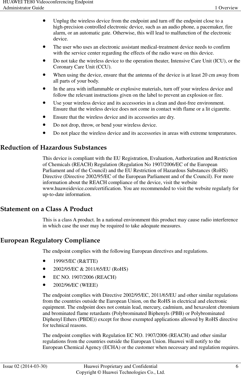 HUAWEI TE80 Videoconferencing Endpoint Administrator Guide 1 Overview  Issue 02 (2014-03-30) Huawei Proprietary and Confidential Copyright © Huawei Technologies Co., Ltd. 6   Unplug the wireless device from the endpoint and turn off the endpoint close to a high-precision controlled electronic device, such as an audio phone, a pacemaker, fire alarm, or an automatic gate. Otherwise, this will lead to malfunction of the electronic device.  The user who uses an electronic assistant medical-treatment device needs to confirm with the service center regarding the effects of the radio wave on this device.  Do not take the wireless device to the operation theater, Intensive Care Unit (ICU), or the Coronary Care Unit (CCU).  When using the device, ensure that the antenna of the device is at least 20 cm away from all parts of your body.  In the area with inflammable or explosive materials, turn off your wireless device and follow the relevant instructions given on the label to prevent an explosion or fire.  Use your wireless device and its accessories in a clean and dust-free environment. Ensure that the wireless device does not come in contact with flame or a lit cigarette.  Ensure that the wireless device and its accessories are dry.  Do not drop, throw, or bend your wireless device.  Do not place the wireless device and its accessories in areas with extreme temperatures. Reduction of Hazardous Substances This device is compliant with the EU Registration, Evaluation, Authorization and Restriction of Chemicals (REACH) Regulation (Regulation No 1907/2006/EC of the European Parliament and of the Council) and the EU Restriction of Hazardous Substances (RoHS) Directive (Directive 2002/95/EC of the European Parliament and of the Council). For more information about the REACH compliance of the device, visit the website www.huaweidevice.com/certification. You are recommended to visit the website regularly for up-to-date information. Statement on a Class A Product This is a class A product. In a national environment this product may cause radio interference in which case the user may be required to take adequate measures.   European Regulatory Compliance The endpoint complies with the following European directives and regulations.  1999/5/EC (R&amp;TTE)  2002/95/EC &amp; 2011/65/EU (RoHS)  EC NO. 1907/2006 (REACH)  2002/96/EC (WEEE) The endpoint complies with Directive 2002/95/EC, 2011/65/EU and other similar regulations from the countries outside the European Union, on the RoHS in electrical and electronic equipment. The endpoint does not contain lead, mercury, cadmium, and hexavalent chromium and brominated flame retardants (Polybrominated Biphenyls (PBB) or Polybrominated Diphenyl Ethers (PBDE)) except for those exempted applications allowed by RoHS directive for technical reasons. The endpoint complies with Regulation EC NO. 1907/2006 (REACH) and other similar regulations from the countries outside the European Union. Huawei will notify to the European Chemical Agency (ECHA) or the customer when necessary and regulation requires. 