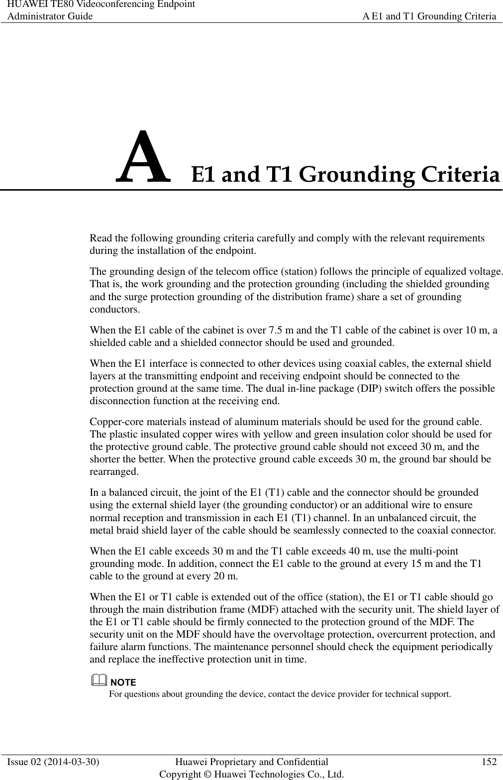 HUAWEI TE80 Videoconferencing Endpoint Administrator Guide A E1 and T1 Grounding Criteria  Issue 02 (2014-03-30) Huawei Proprietary and Confidential Copyright © Huawei Technologies Co., Ltd. 152  A E1 and T1 Grounding Criteria Read the following grounding criteria carefully and comply with the relevant requirements during the installation of the endpoint. The grounding design of the telecom office (station) follows the principle of equalized voltage. That is, the work grounding and the protection grounding (including the shielded grounding and the surge protection grounding of the distribution frame) share a set of grounding conductors. When the E1 cable of the cabinet is over 7.5 m and the T1 cable of the cabinet is over 10 m, a shielded cable and a shielded connector should be used and grounded. When the E1 interface is connected to other devices using coaxial cables, the external shield layers at the transmitting endpoint and receiving endpoint should be connected to the protection ground at the same time. The dual in-line package (DIP) switch offers the possible disconnection function at the receiving end. Copper-core materials instead of aluminum materials should be used for the ground cable. The plastic insulated copper wires with yellow and green insulation color should be used for the protective ground cable. The protective ground cable should not exceed 30 m, and the shorter the better. When the protective ground cable exceeds 30 m, the ground bar should be rearranged. In a balanced circuit, the joint of the E1 (T1) cable and the connector should be grounded using the external shield layer (the grounding conductor) or an additional wire to ensure normal reception and transmission in each E1 (T1) channel. In an unbalanced circuit, the metal braid shield layer of the cable should be seamlessly connected to the coaxial connector. When the E1 cable exceeds 30 m and the T1 cable exceeds 40 m, use the multi-point grounding mode. In addition, connect the E1 cable to the ground at every 15 m and the T1 cable to the ground at every 20 m. When the E1 or T1 cable is extended out of the office (station), the E1 or T1 cable should go through the main distribution frame (MDF) attached with the security unit. The shield layer of the E1 or T1 cable should be firmly connected to the protection ground of the MDF. The security unit on the MDF should have the overvoltage protection, overcurrent protection, and failure alarm functions. The maintenance personnel should check the equipment periodically and replace the ineffective protection unit in time.  For questions about grounding the device, contact the device provider for technical support. 