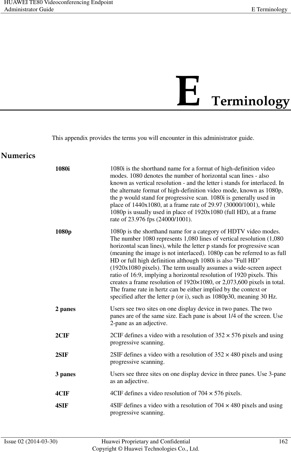 HUAWEI TE80 Videoconferencing Endpoint Administrator Guide E Terminology  Issue 02 (2014-03-30) Huawei Proprietary and Confidential Copyright © Huawei Technologies Co., Ltd. 162  E Terminology This appendix provides the terms you will encounter in this administrator guide. Numerics 1080i 1080i is the shorthand name for a format of high-definition video modes. 1080 denotes the number of horizontal scan lines - also known as vertical resolution - and the letter i stands for interlaced. In the alternate format of high-definition video mode, known as 1080p, the p would stand for progressive scan. 1080i is generally used in place of 1440x1080, at a frame rate of 29.97 (30000/1001), while 1080p is usually used in place of 1920x1080 (full HD), at a frame rate of 23.976 fps (24000/1001). 1080p 1080p is the shorthand name for a category of HDTV video modes. The number 1080 represents 1,080 lines of vertical resolution (1,080 horizontal scan lines), while the letter p stands for progressive scan (meaning the image is not interlaced). 1080p can be referred to as full HD or full high definition although 1080i is also &quot;Full HD&quot; (1920x1080 pixels). The term usually assumes a wide-screen aspect ratio of 16:9, implying a horizontal resolution of 1920 pixels. This creates a frame resolution of 1920×1080, or 2,073,600 pixels in total. The frame rate in hertz can be either implied by the context or specified after the letter p (or i), such as 1080p30, meaning 30 Hz. 2 panes Users see two sites on one display device in two panes. The two panes are of the same size. Each pane is about 1/4 of the screen. Use 2-pane as an adjective. 2CIF 2CIF defines a video with a resolution of 352 × 576 pixels and using progressive scanning. 2SIF 2SIF defines a video with a resolution of 352 × 480 pixels and using progressive scanning. 3 panes Users see three sites on one display device in three panes. Use 3-pane as an adjective. 4CIF 4CIF defines a video resolution of 704 × 576 pixels. 4SIF 4SIF defines a video with a resolution of 704 × 480 pixels and using progressive scanning. 