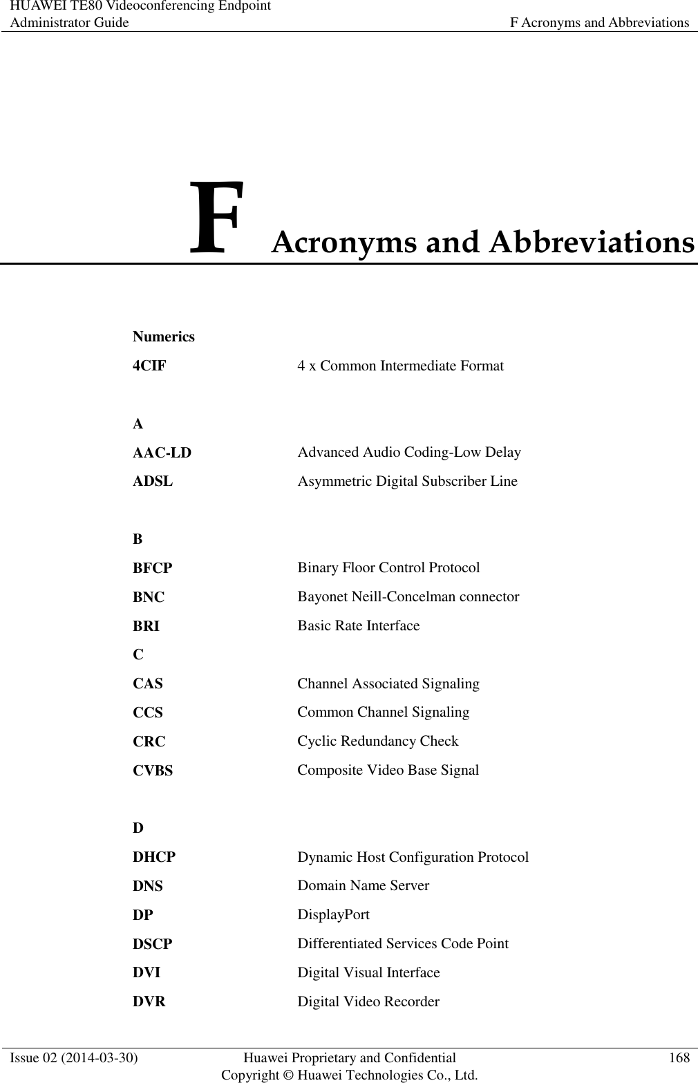 HUAWEI TE80 Videoconferencing Endpoint Administrator Guide F Acronyms and Abbreviations  Issue 02 (2014-03-30) Huawei Proprietary and Confidential Copyright © Huawei Technologies Co., Ltd. 168  F Acronyms and Abbreviations Numerics  4CIF 4 x Common Intermediate Format   A  AAC-LD Advanced Audio Coding-Low Delay ADSL Asymmetric Digital Subscriber Line   B  BFCP Binary Floor Control Protocol BNC Bayonet Neill-Concelman connector BRI Basic Rate Interface C  CAS Channel Associated Signaling CCS Common Channel Signaling CRC Cyclic Redundancy Check CVBS Composite Video Base Signal   D  DHCP Dynamic Host Configuration Protocol DNS Domain Name Server DP DisplayPort DSCP Differentiated Services Code Point DVI Digital Visual Interface DVR Digital Video Recorder 