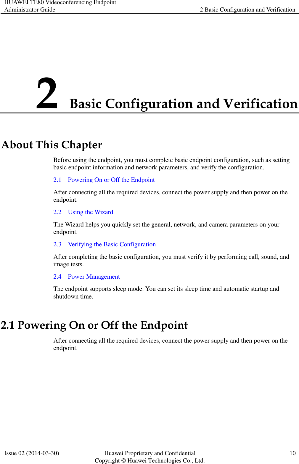HUAWEI TE80 Videoconferencing Endpoint Administrator Guide 2 Basic Configuration and Verification  Issue 02 (2014-03-30) Huawei Proprietary and Confidential Copyright © Huawei Technologies Co., Ltd. 10  2 Basic Configuration and Verification About This Chapter Before using the endpoint, you must complete basic endpoint configuration, such as setting basic endpoint information and network parameters, and verify the configuration. 2.1    Powering On or Off the Endpoint After connecting all the required devices, connect the power supply and then power on the endpoint. 2.2    Using the Wizard The Wizard helps you quickly set the general, network, and camera parameters on your endpoint. 2.3    Verifying the Basic Configuration After completing the basic configuration, you must verify it by performing call, sound, and image tests. 2.4    Power Management The endpoint supports sleep mode. You can set its sleep time and automatic startup and shutdown time. 2.1 Powering On or Off the Endpoint After connecting all the required devices, connect the power supply and then power on the endpoint.  