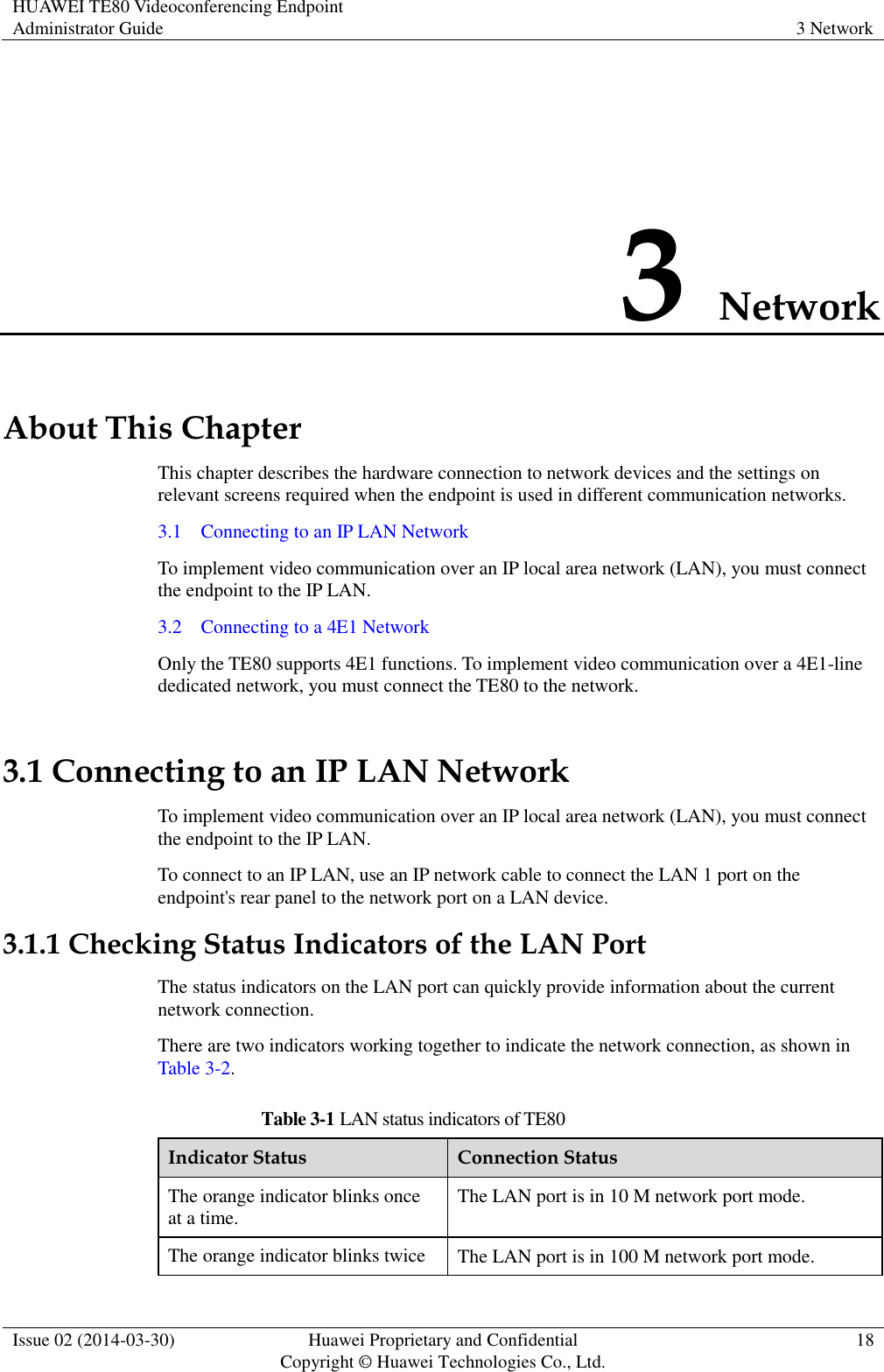 HUAWEI TE80 Videoconferencing Endpoint Administrator Guide 3 Network  Issue 02 (2014-03-30) Huawei Proprietary and Confidential Copyright © Huawei Technologies Co., Ltd. 18  3 Network About This Chapter This chapter describes the hardware connection to network devices and the settings on relevant screens required when the endpoint is used in different communication networks. 3.1    Connecting to an IP LAN Network To implement video communication over an IP local area network (LAN), you must connect the endpoint to the IP LAN. 3.2    Connecting to a 4E1 Network Only the TE80 supports 4E1 functions. To implement video communication over a 4E1-line dedicated network, you must connect the TE80 to the network. 3.1 Connecting to an IP LAN Network To implement video communication over an IP local area network (LAN), you must connect the endpoint to the IP LAN. To connect to an IP LAN, use an IP network cable to connect the LAN 1 port on the endpoint&apos;s rear panel to the network port on a LAN device. 3.1.1 Checking Status Indicators of the LAN Port The status indicators on the LAN port can quickly provide information about the current network connection. There are two indicators working together to indicate the network connection, as shown in Table 3-2. Table 3-1 LAN status indicators of TE80 Indicator Status Connection Status The orange indicator blinks once at a time. The LAN port is in 10 M network port mode. The orange indicator blinks twice The LAN port is in 100 M network port mode. 