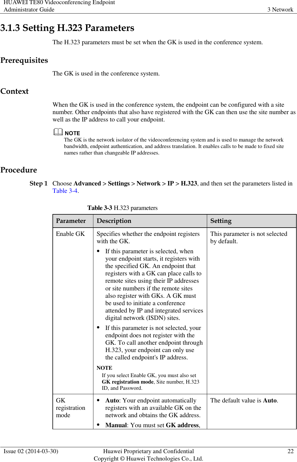 HUAWEI TE80 Videoconferencing Endpoint Administrator Guide 3 Network  Issue 02 (2014-03-30) Huawei Proprietary and Confidential Copyright © Huawei Technologies Co., Ltd. 22  3.1.3 Setting H.323 Parameters The H.323 parameters must be set when the GK is used in the conference system. Prerequisites The GK is used in the conference system. Context When the GK is used in the conference system, the endpoint can be configured with a site number. Other endpoints that also have registered with the GK can then use the site number as well as the IP address to call your endpoint.  The GK is the network isolator of the videoconferencing system and is used to manage the network bandwidth, endpoint authentication, and address translation. It enables calls to be made to fixed site names rather than changeable IP addresses. Procedure Step 1 Choose Advanced &gt; Settings &gt; Network &gt; IP &gt; H.323, and then set the parameters listed in Table 3-4. Table 3-3 H.323 parameters Parameter Description Setting Enable GK Specifies whether the endpoint registers with the GK.  If this parameter is selected, when your endpoint starts, it registers with the specified GK. An endpoint that registers with a GK can place calls to remote sites using their IP addresses or site numbers if the remote sites also register with GKs. A GK must be used to initiate a conference attended by IP and integrated services digital network (ISDN) sites.  If this parameter is not selected, your endpoint does not register with the GK. To call another endpoint through H.323, your endpoint can only use the called endpoint&apos;s IP address. NOTE If you select Enable GK, you must also set GK registration mode, Site number, H.323 ID, and Password.   This parameter is not selected by default. GK registration mode  Auto: Your endpoint automatically registers with an available GK on the network and obtains the GK address.  Manual: You must set GK address, The default value is Auto. 