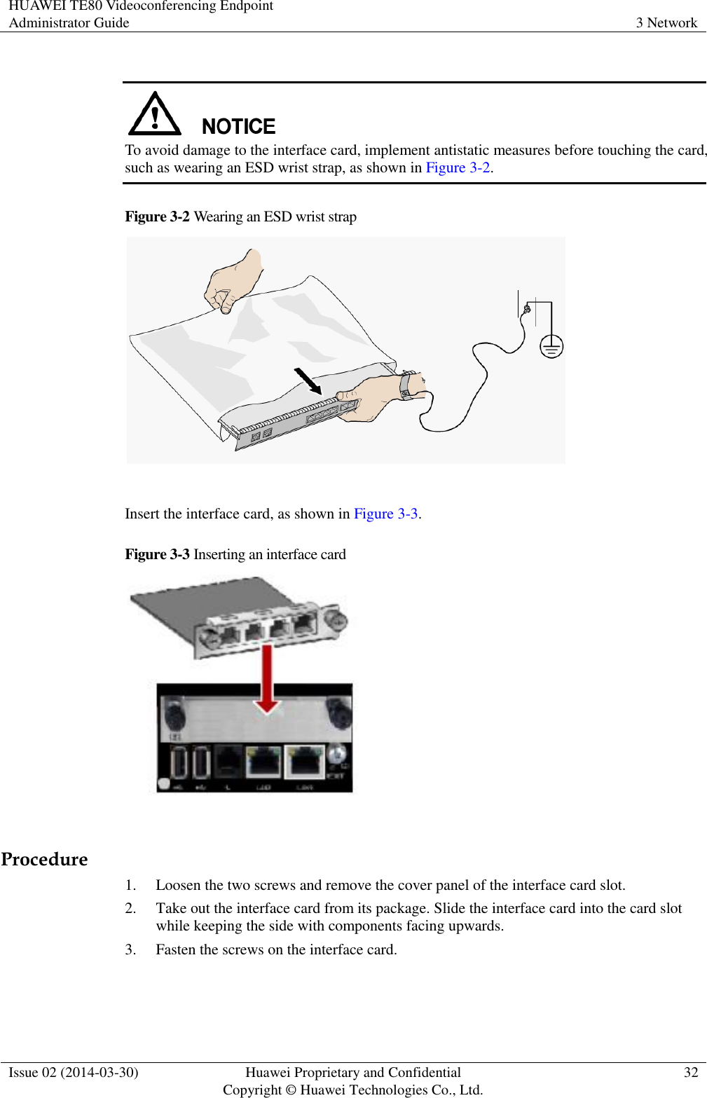 HUAWEI TE80 Videoconferencing Endpoint Administrator Guide 3 Network  Issue 02 (2014-03-30) Huawei Proprietary and Confidential Copyright © Huawei Technologies Co., Ltd. 32    To avoid damage to the interface card, implement antistatic measures before touching the card, such as wearing an ESD wrist strap, as shown in Figure 3-2. Figure 3-2 Wearing an ESD wrist strap   Insert the interface card, as shown in Figure 3-3. Figure 3-3 Inserting an interface card   Procedure 1. Loosen the two screws and remove the cover panel of the interface card slot. 2. Take out the interface card from its package. Slide the interface card into the card slot while keeping the side with components facing upwards. 3. Fasten the screws on the interface card. 