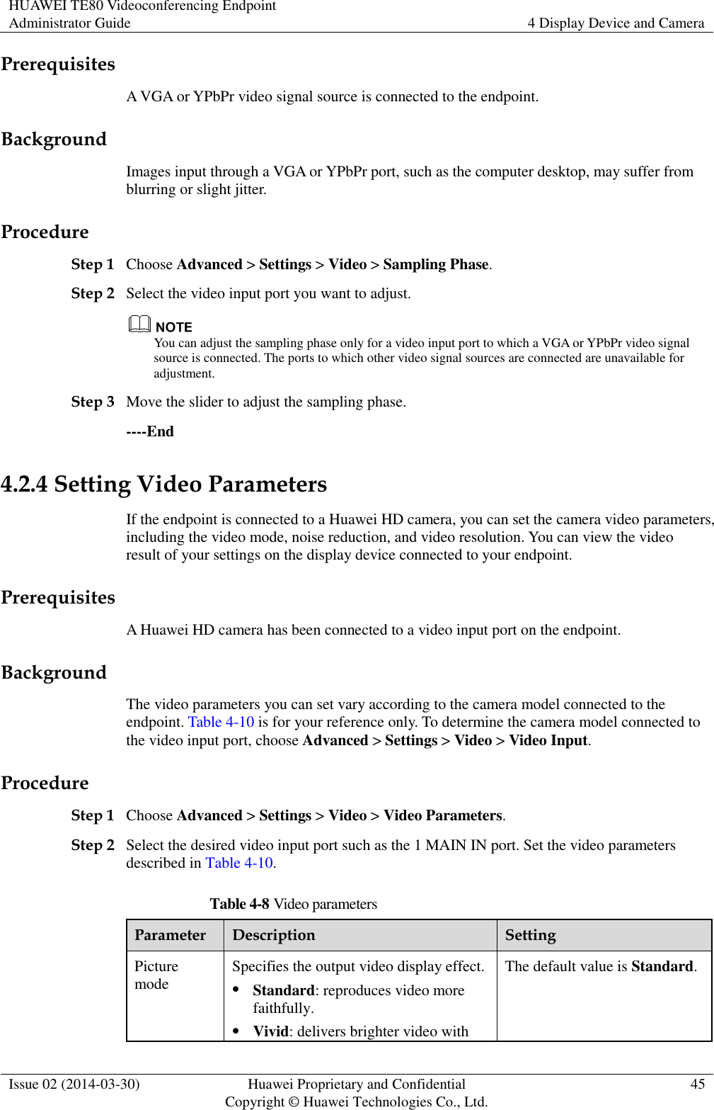 HUAWEI TE80 Videoconferencing Endpoint Administrator Guide 4 Display Device and Camera  Issue 02 (2014-03-30) Huawei Proprietary and Confidential Copyright © Huawei Technologies Co., Ltd. 45  Prerequisites A VGA or YPbPr video signal source is connected to the endpoint. Background Images input through a VGA or YPbPr port, such as the computer desktop, may suffer from blurring or slight jitter.   Procedure Step 1 Choose Advanced &gt; Settings &gt; Video &gt; Sampling Phase. Step 2 Select the video input port you want to adjust.  You can adjust the sampling phase only for a video input port to which a VGA or YPbPr video signal source is connected. The ports to which other video signal sources are connected are unavailable for adjustment. Step 3 Move the slider to adjust the sampling phase. ----End 4.2.4 Setting Video Parameters If the endpoint is connected to a Huawei HD camera, you can set the camera video parameters, including the video mode, noise reduction, and video resolution. You can view the video result of your settings on the display device connected to your endpoint. Prerequisites A Huawei HD camera has been connected to a video input port on the endpoint. Background The video parameters you can set vary according to the camera model connected to the endpoint. Table 4-10 is for your reference only. To determine the camera model connected to the video input port, choose Advanced &gt; Settings &gt; Video &gt; Video Input.   Procedure Step 1 Choose Advanced &gt; Settings &gt; Video &gt; Video Parameters. Step 2 Select the desired video input port such as the 1 MAIN IN port. Set the video parameters described in Table 4-10. Table 4-8 Video parameters Parameter Description Setting Picture mode Specifies the output video display effect.    Standard: reproduces video more faithfully.  Vivid: delivers brighter video with The default value is Standard. 