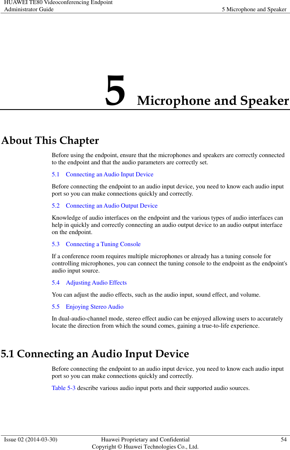 HUAWEI TE80 Videoconferencing Endpoint Administrator Guide 5 Microphone and Speaker  Issue 02 (2014-03-30) Huawei Proprietary and Confidential Copyright © Huawei Technologies Co., Ltd. 54  5 Microphone and Speaker About This Chapter Before using the endpoint, ensure that the microphones and speakers are correctly connected to the endpoint and that the audio parameters are correctly set.   5.1    Connecting an Audio Input Device Before connecting the endpoint to an audio input device, you need to know each audio input port so you can make connections quickly and correctly. 5.2    Connecting an Audio Output Device Knowledge of audio interfaces on the endpoint and the various types of audio interfaces can help in quickly and correctly connecting an audio output device to an audio output interface on the endpoint. 5.3    Connecting a Tuning Console If a conference room requires multiple microphones or already has a tuning console for controlling microphones, you can connect the tuning console to the endpoint as the endpoint&apos;s audio input source. 5.4    Adjusting Audio Effects You can adjust the audio effects, such as the audio input, sound effect, and volume. 5.5    Enjoying Stereo Audio In dual-audio-channel mode, stereo effect audio can be enjoyed allowing users to accurately locate the direction from which the sound comes, gaining a true-to-life experience.   5.1 Connecting an Audio Input Device Before connecting the endpoint to an audio input device, you need to know each audio input port so you can make connections quickly and correctly. Table 5-3 describe various audio input ports and their supported audio sources. 