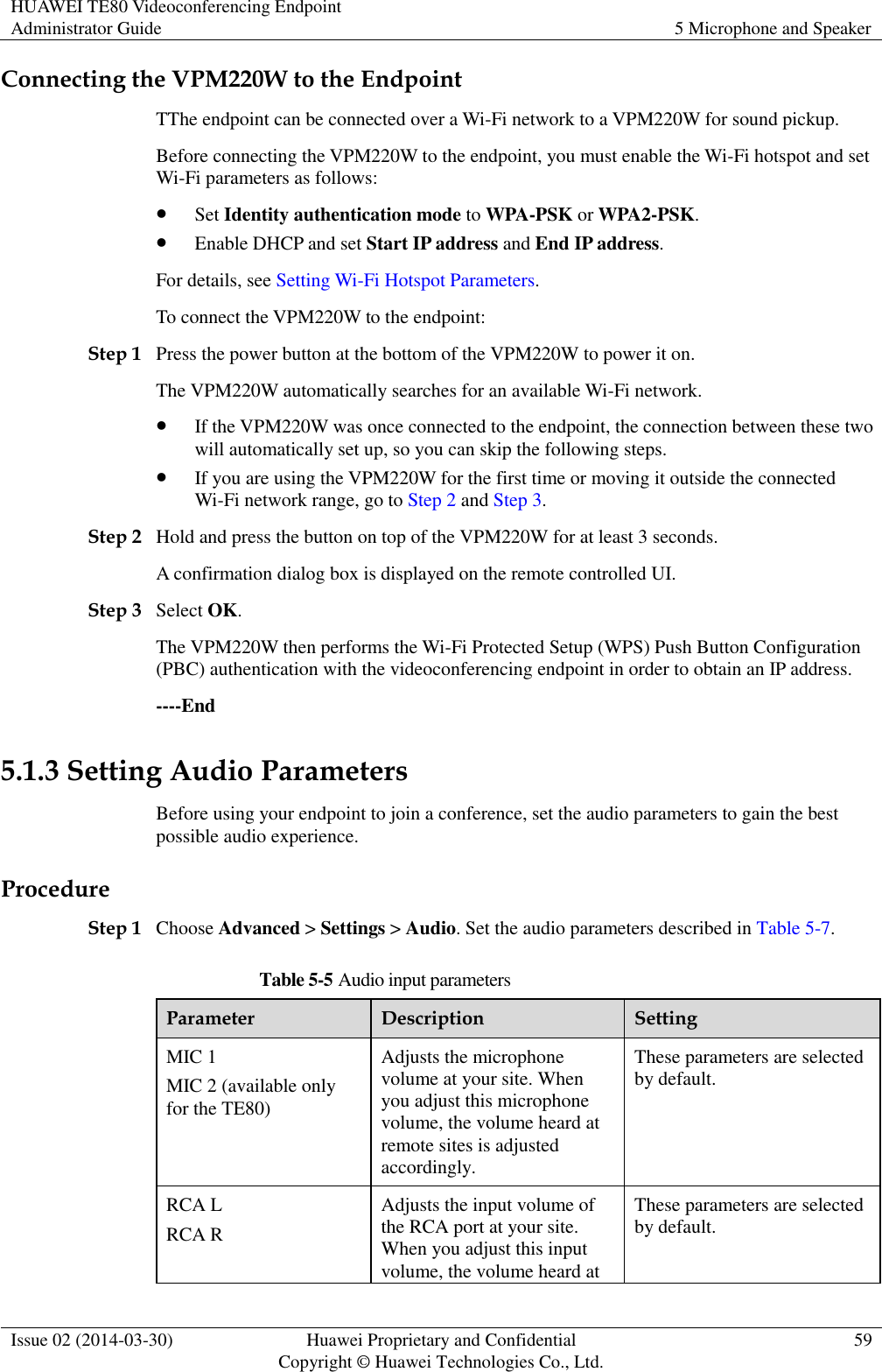 HUAWEI TE80 Videoconferencing Endpoint Administrator Guide 5 Microphone and Speaker  Issue 02 (2014-03-30) Huawei Proprietary and Confidential Copyright © Huawei Technologies Co., Ltd. 59  Connecting the VPM220W to the Endpoint TThe endpoint can be connected over a Wi-Fi network to a VPM220W for sound pickup. Before connecting the VPM220W to the endpoint, you must enable the Wi-Fi hotspot and set Wi-Fi parameters as follows:  Set Identity authentication mode to WPA-PSK or WPA2-PSK.  Enable DHCP and set Start IP address and End IP address. For details, see Setting Wi-Fi Hotspot Parameters. To connect the VPM220W to the endpoint: Step 1 Press the power button at the bottom of the VPM220W to power it on. The VPM220W automatically searches for an available Wi-Fi network.  If the VPM220W was once connected to the endpoint, the connection between these two will automatically set up, so you can skip the following steps.  If you are using the VPM220W for the first time or moving it outside the connected Wi-Fi network range, go to Step 2 and Step 3.   Step 2 Hold and press the button on top of the VPM220W for at least 3 seconds. A confirmation dialog box is displayed on the remote controlled UI. Step 3 Select OK. The VPM220W then performs the Wi-Fi Protected Setup (WPS) Push Button Configuration (PBC) authentication with the videoconferencing endpoint in order to obtain an IP address. ----End 5.1.3 Setting Audio Parameters Before using your endpoint to join a conference, set the audio parameters to gain the best possible audio experience. Procedure Step 1 Choose Advanced &gt; Settings &gt; Audio. Set the audio parameters described in Table 5-7. Table 5-5 Audio input parameters Parameter Description Setting MIC 1 MIC 2 (available only for the TE80) Adjusts the microphone volume at your site. When you adjust this microphone volume, the volume heard at remote sites is adjusted accordingly. These parameters are selected by default. RCA L RCA R Adjusts the input volume of the RCA port at your site. When you adjust this input volume, the volume heard at These parameters are selected by default. 