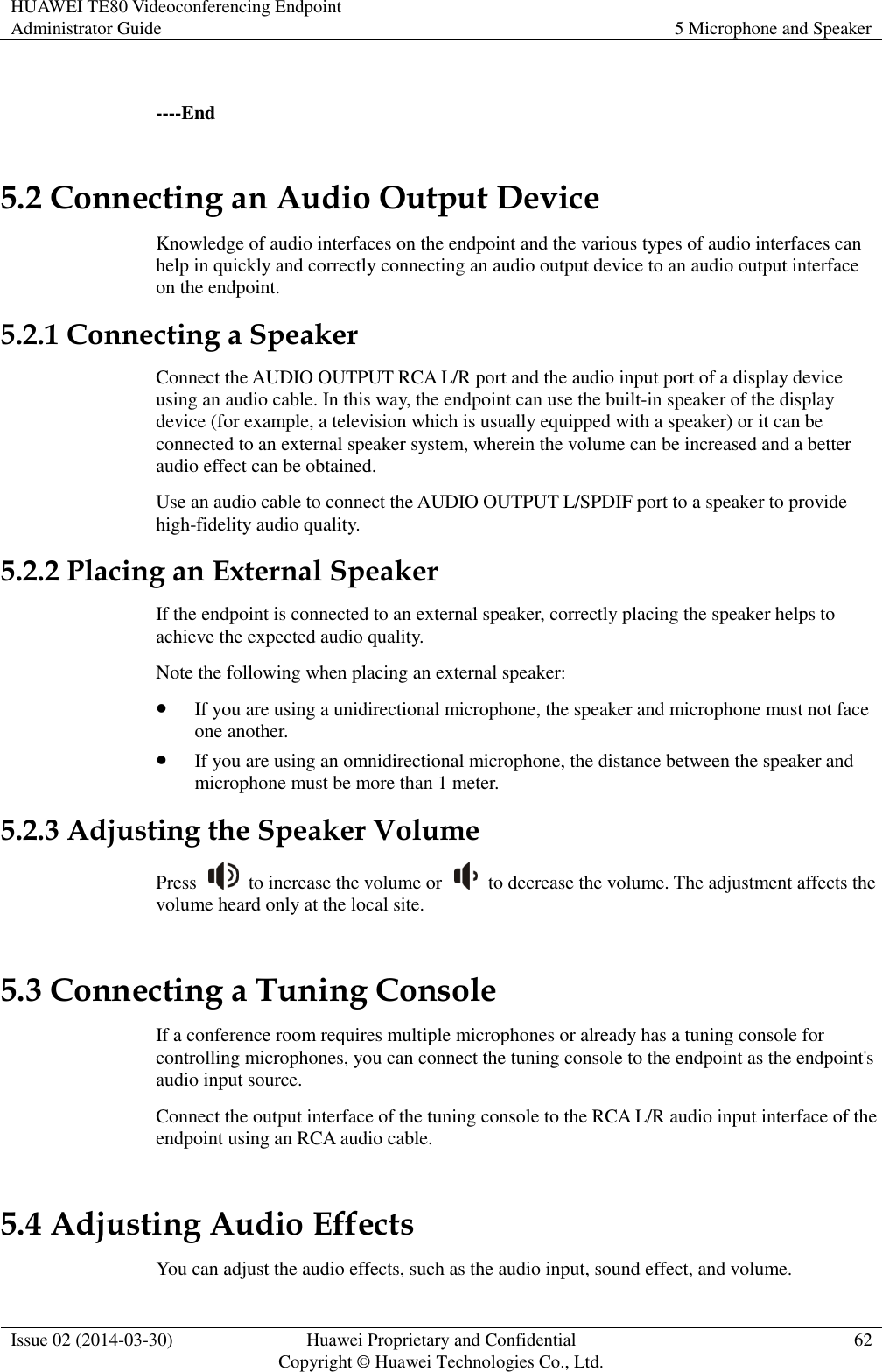 HUAWEI TE80 Videoconferencing Endpoint Administrator Guide 5 Microphone and Speaker  Issue 02 (2014-03-30) Huawei Proprietary and Confidential Copyright © Huawei Technologies Co., Ltd. 62   ----End 5.2 Connecting an Audio Output Device Knowledge of audio interfaces on the endpoint and the various types of audio interfaces can help in quickly and correctly connecting an audio output device to an audio output interface on the endpoint. 5.2.1 Connecting a Speaker Connect the AUDIO OUTPUT RCA L/R port and the audio input port of a display device using an audio cable. In this way, the endpoint can use the built-in speaker of the display device (for example, a television which is usually equipped with a speaker) or it can be connected to an external speaker system, wherein the volume can be increased and a better audio effect can be obtained. Use an audio cable to connect the AUDIO OUTPUT L/SPDIF port to a speaker to provide high-fidelity audio quality. 5.2.2 Placing an External Speaker If the endpoint is connected to an external speaker, correctly placing the speaker helps to achieve the expected audio quality. Note the following when placing an external speaker:  If you are using a unidirectional microphone, the speaker and microphone must not face one another.  If you are using an omnidirectional microphone, the distance between the speaker and microphone must be more than 1 meter. 5.2.3 Adjusting the Speaker Volume Press    to increase the volume or    to decrease the volume. The adjustment affects the volume heard only at the local site. 5.3 Connecting a Tuning Console If a conference room requires multiple microphones or already has a tuning console for controlling microphones, you can connect the tuning console to the endpoint as the endpoint&apos;s audio input source. Connect the output interface of the tuning console to the RCA L/R audio input interface of the endpoint using an RCA audio cable. 5.4 Adjusting Audio Effects You can adjust the audio effects, such as the audio input, sound effect, and volume. 