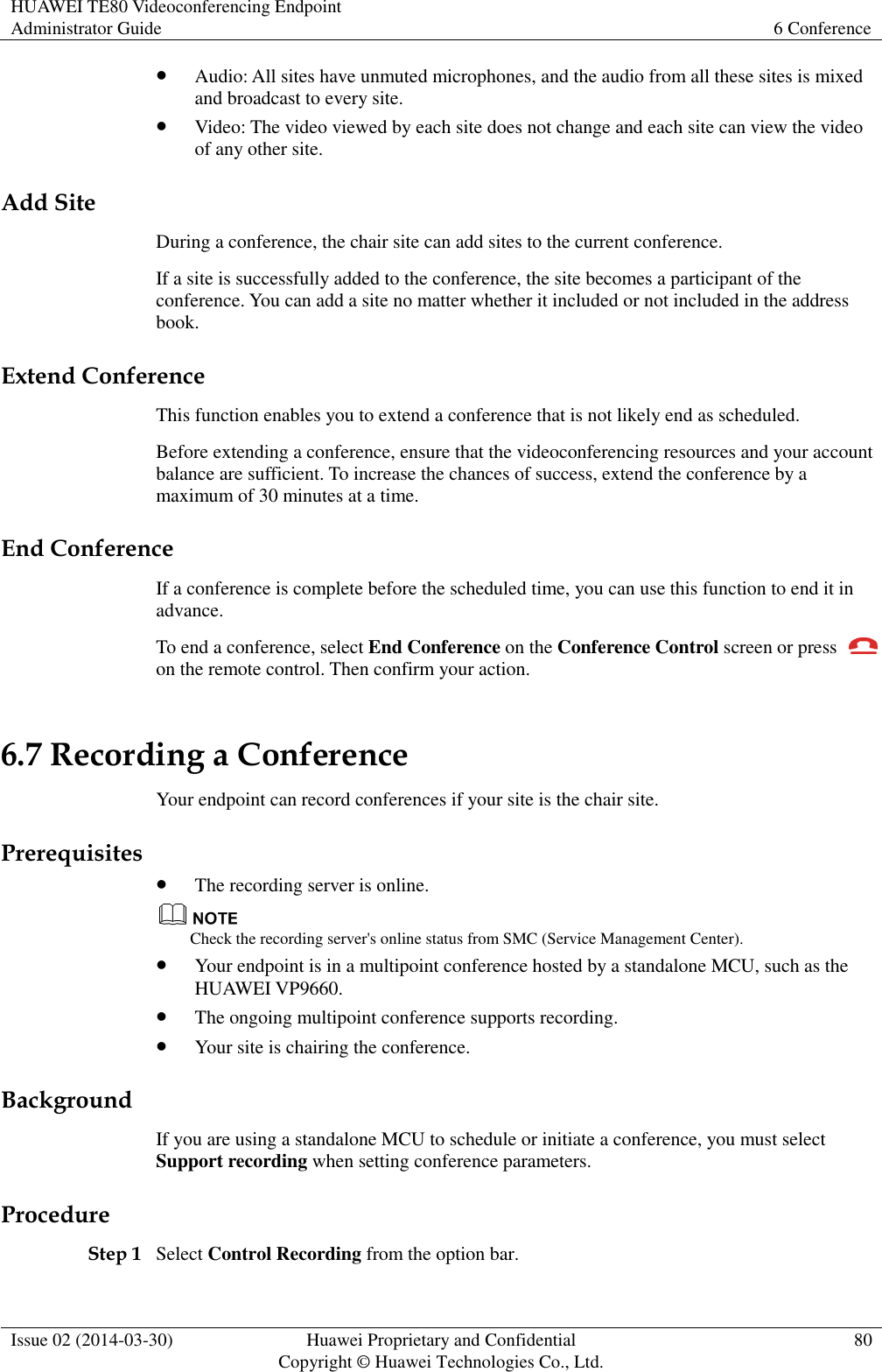HUAWEI TE80 Videoconferencing Endpoint Administrator Guide 6 Conference  Issue 02 (2014-03-30) Huawei Proprietary and Confidential Copyright © Huawei Technologies Co., Ltd. 80   Audio: All sites have unmuted microphones, and the audio from all these sites is mixed and broadcast to every site.  Video: The video viewed by each site does not change and each site can view the video of any other site.   Add Site During a conference, the chair site can add sites to the current conference. If a site is successfully added to the conference, the site becomes a participant of the conference. You can add a site no matter whether it included or not included in the address book. Extend Conference This function enables you to extend a conference that is not likely end as scheduled. Before extending a conference, ensure that the videoconferencing resources and your account balance are sufficient. To increase the chances of success, extend the conference by a maximum of 30 minutes at a time. End Conference If a conference is complete before the scheduled time, you can use this function to end it in advance. To end a conference, select End Conference on the Conference Control screen or press   on the remote control. Then confirm your action. 6.7 Recording a Conference Your endpoint can record conferences if your site is the chair site. Prerequisites  The recording server is online.  Check the recording server&apos;s online status from SMC (Service Management Center).  Your endpoint is in a multipoint conference hosted by a standalone MCU, such as the HUAWEI VP9660.  The ongoing multipoint conference supports recording.  Your site is chairing the conference. Background If you are using a standalone MCU to schedule or initiate a conference, you must select Support recording when setting conference parameters.   Procedure Step 1 Select Control Recording from the option bar. 