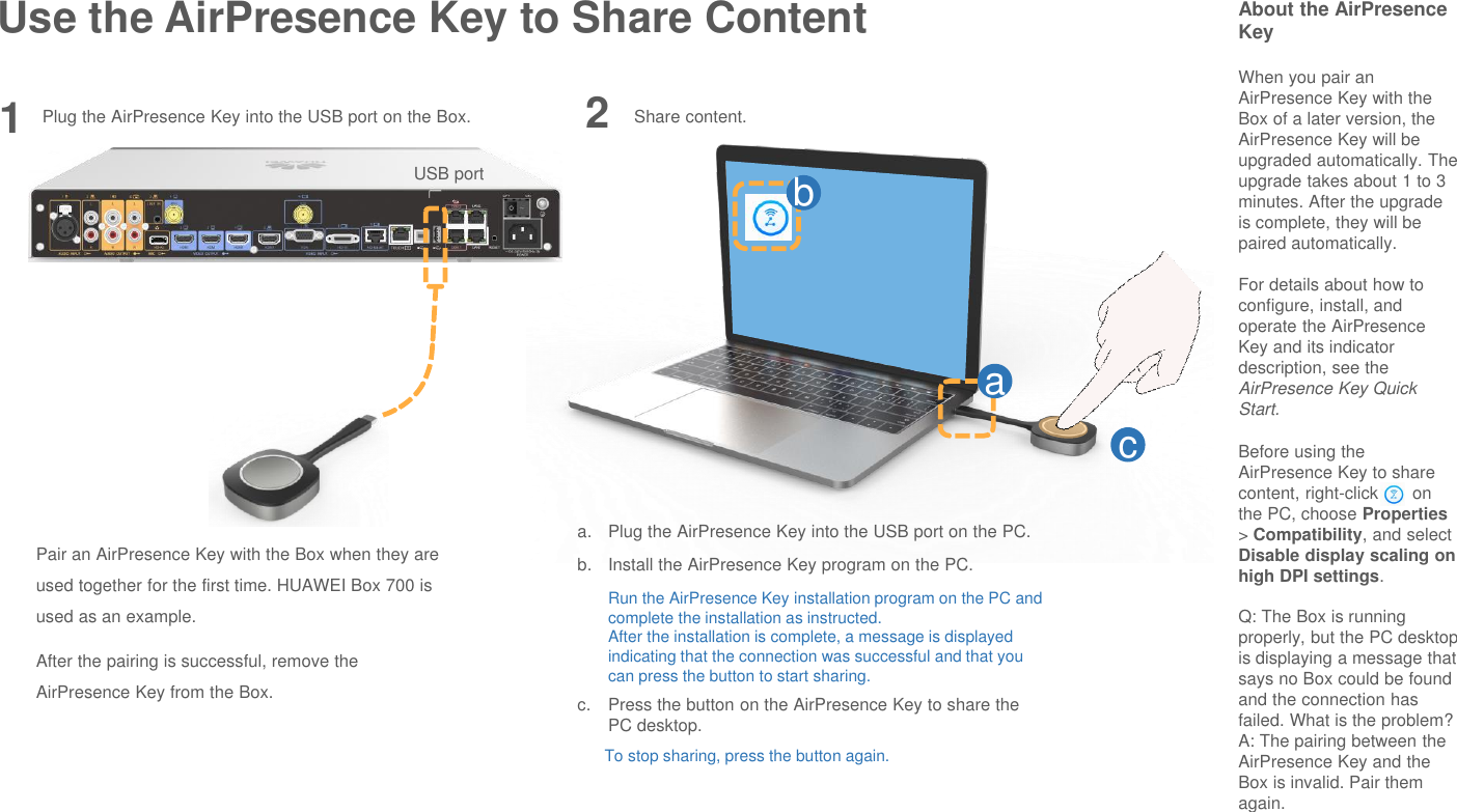 Use the AirPresence Key to Share Content About the AirPresenceKeyWhen you pair an AirPresence Key with the Box of a later version, the AirPresence Key will be upgraded automatically. The upgrade takes about 1 to 3 minutes. After the upgrade is complete, they will be paired automatically.For details about how to configure, install, and operate the AirPresenceKey and its indicator description, see the AirPresence Key Quick Start.Before using the AirPresence Key to share content, right-click       on the PC, choose Properties&gt; Compatibility, and select Disable display scaling on high DPI settings.Q: The Box is running properly, but the PC desktop is displaying a message that says no Box could be found and the connection has failed. What is the problem?A: The pairing between the AirPresence Key and the Box is invalid. Pair them again.1Pair an AirPresence Key with the Box when they are used together for the first time. HUAWEI Box 700 is used as an example.After the pairing is successful, remove the AirPresence Key from the Box.Share content.abca. Plug the AirPresence Key into the USB port on the PC.b. Install the AirPresence Key program on the PC.Run the AirPresence Key installation program on the PC and complete the installation as instructed.After the installation is complete, a message is displayed indicating that the connection was successful and that you can press the button to start sharing.c. Press the button on the AirPresence Key to share the PC desktop.To stop sharing, press the button again.2USB portPlug the AirPresence Key into the USB port on the Box.