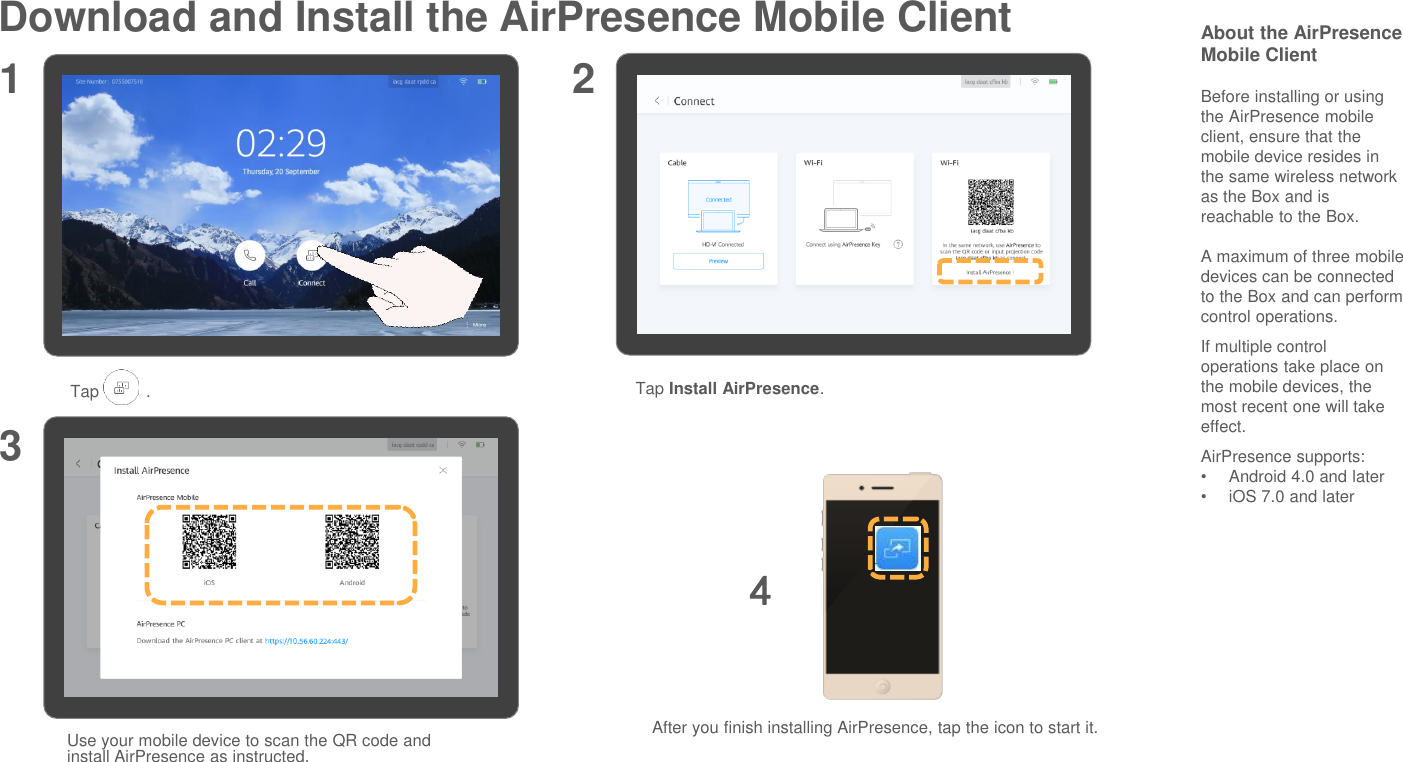 Download and Install the AirPresence Mobile Client About the AirPresenceMobile ClientBefore installing or using the AirPresence mobile client, ensure that the mobile device resides in the same wireless network as the Box and is reachable to the Box.A maximum of three mobile devices can be connected to the Box and can perform control operations.If multiple control operations take place on the mobile devices, the most recent one will take effect.AirPresence supports:•Android 4.0 and later•iOS 7.0 and later1 23Tap          . Tap Install AirPresence.Use your mobile device to scan the QR code and install AirPresence as instructed.After you finish installing AirPresence, tap the icon to start it.4