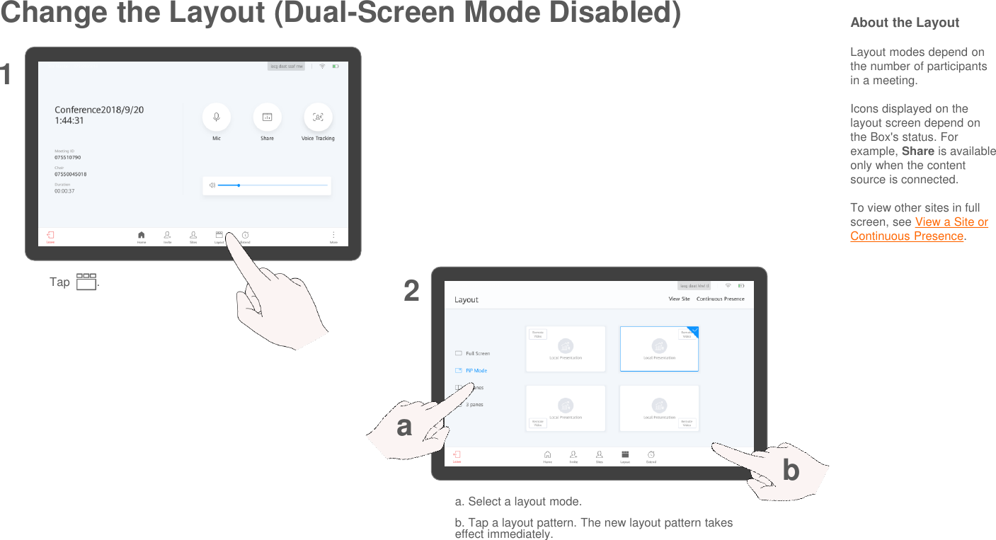 Change the Layout (Dual-Screen Mode Disabled)Tap        .12About the LayoutLayout modes depend on the number of participants in a meeting.Icons displayed on the layout screen depend on the Box&apos;s status. For example, Share is availableonly when the content source is connected.To view other sites in full screen, see View a Site or Continuous Presence.a. Select a layout mode.b. Tap a layout pattern. The new layout pattern takes effect immediately.ab