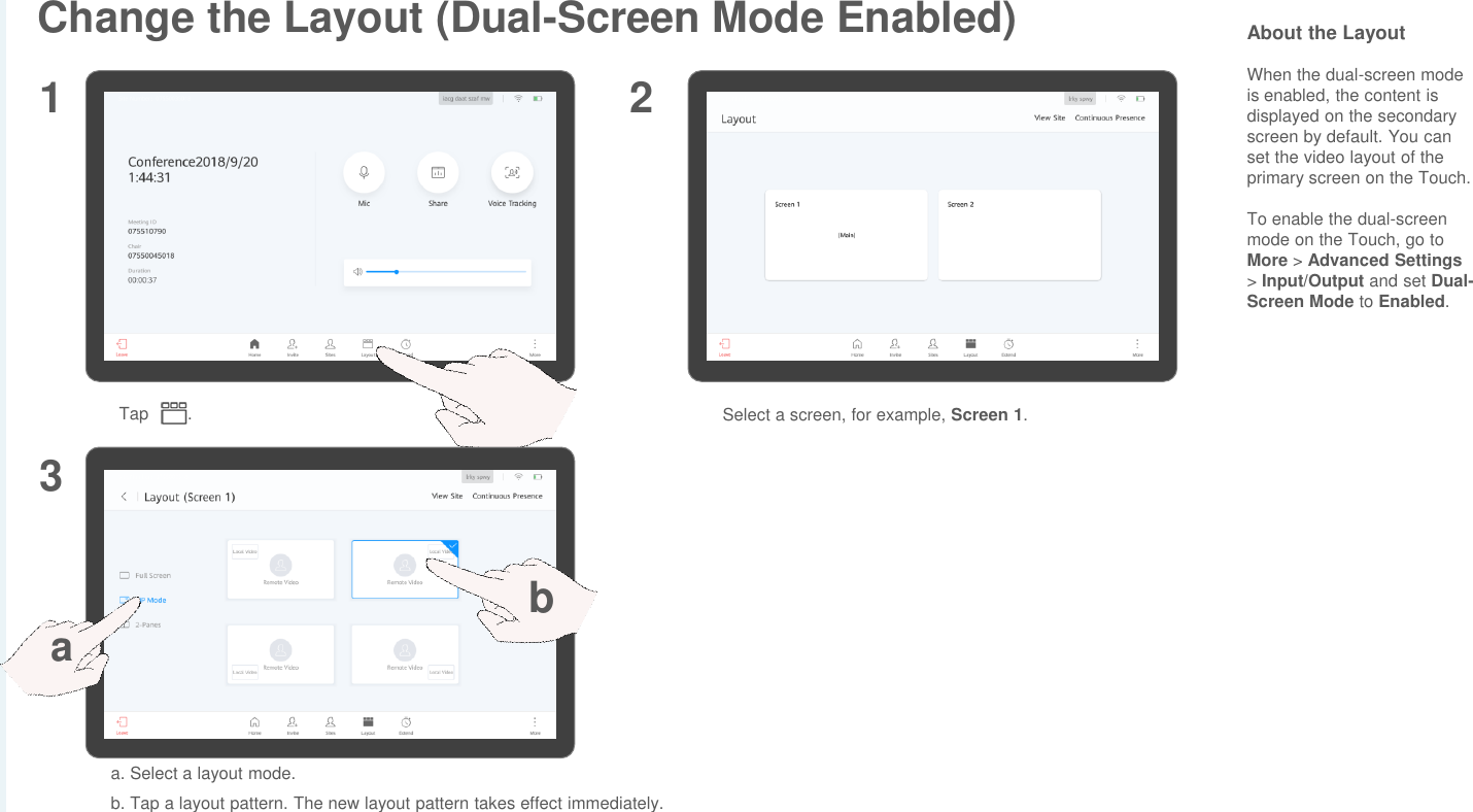 Change the Layout (Dual-Screen Mode Enabled)Tap . Select a screen, for example, Screen 1.1 23a. Select a layout mode.b. Tap a layout pattern. The new layout pattern takes effect immediately.abAbout the LayoutWhen the dual-screen mode is enabled, the content is displayed on the secondary screen by default. You can set the video layout of the primary screen on the Touch.To enable the dual-screen mode on the Touch, go to More &gt; Advanced Settings&gt; Input/Output and set Dual-Screen Mode to Enabled.