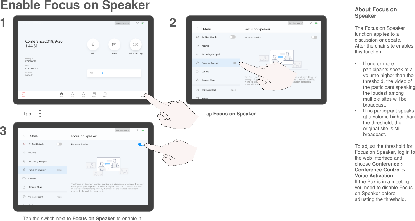 Enable Focus on Speaker About Focus on SpeakerThe Focus on Speaker function applies to a discussion or debate.After the chair site enables this function:•If one or more participants speak at a volume higher than the threshold, the video of the participant speaking the loudest among multiple sites will be broadcast.•If no participant speaks at a volume higher than the threshold, the original site is still broadcast.To adjust the threshold for Focus on Speaker, log in to the web interface and choose Conference &gt; Conference Control &gt; Voice Activation.If the Box is in a meeting, you need to disable Focus on Speaker before adjusting the threshold.Tap          . Tap Focus on Speaker.Tap the switch next to Focus on Speaker to enable it.1 23