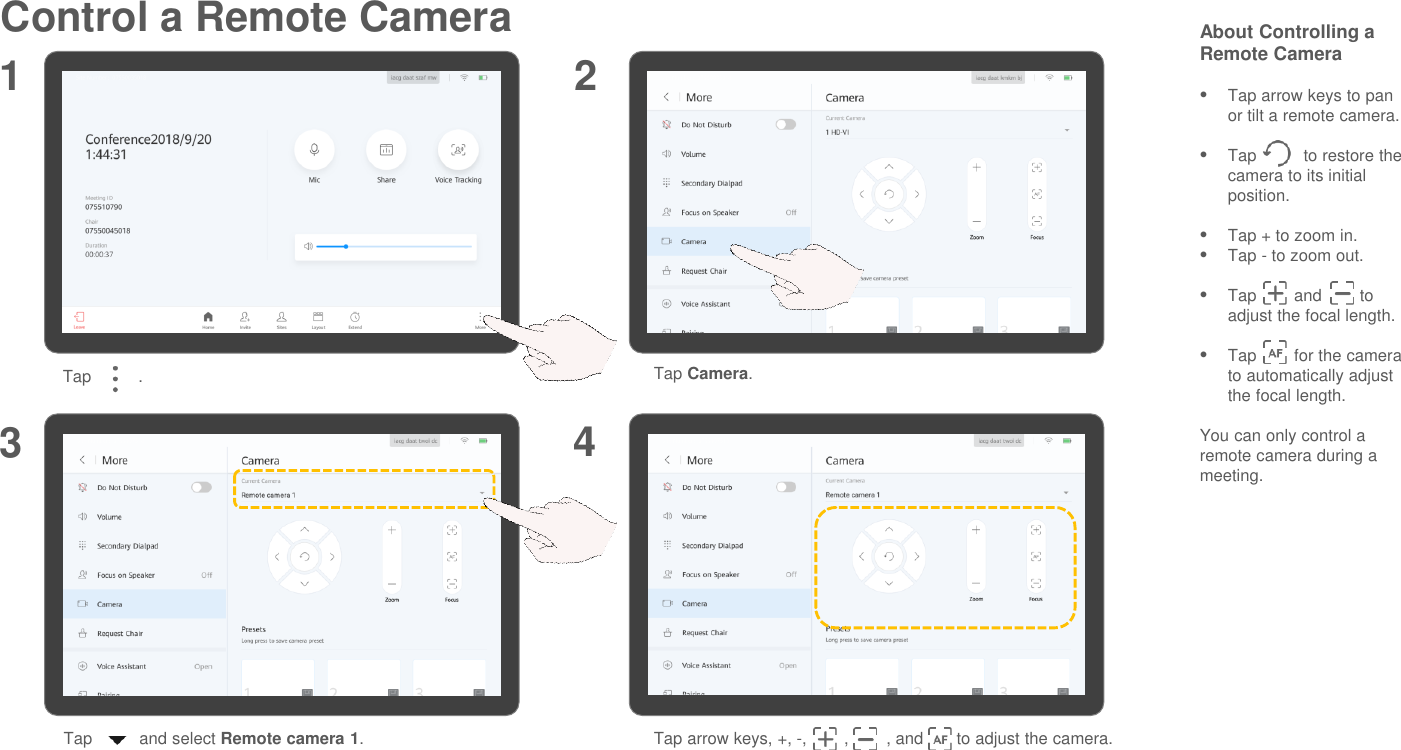 Control a Remote Camera About Controlling a Remote CameraTap arrow keys to pan or tilt a remote camera.Tap          to restore the camera to its initial position.Tap + to zoom in.Tap - to zoom out.Tap        and        to adjust the focal length.Tap        for the camera to automatically adjust the focal length.You can only control a remote camera during a meeting.1 23Tap          . Tap Camera.Tap          and select Remote camera 1.Tap arrow keys, +, -,        ,        , and       to adjust the camera.4