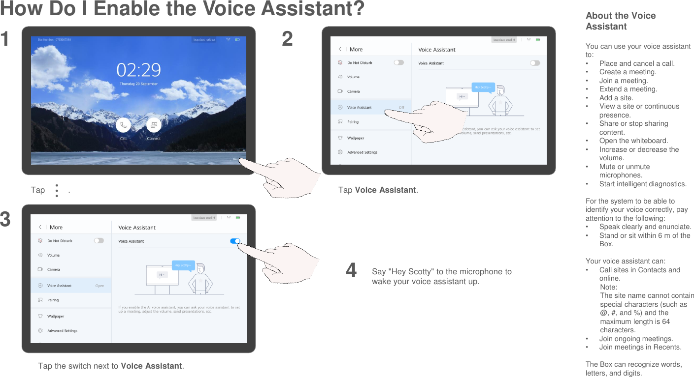 How Do I Enable the Voice Assistant?Tap          . Tap Voice Assistant.Say &quot;Hey Scotty&quot; to the microphone to wake your voice assistant up.1 234Tap the switch next to Voice Assistant.About the Voice AssistantYou can use your voice assistant to:•Place and cancel a call.•Create a meeting.•Join a meeting.•Extend a meeting.•Add a site.•View a site or continuous presence.•Share or stop sharing content.•Open the whiteboard.•Increase or decrease the volume.•Mute or unmute microphones.•Start intelligent diagnostics.For the system to be able to identify your voice correctly, pay attention to the following: •Speak clearly and enunciate. •Stand or sit within 6 m of the Box.Your voice assistant can:•Call sites in Contacts and online.Note:The site name cannot contain special characters (such as @, #, and %) and the maximum length is 64 characters.  •Join ongoing meetings.•Join meetings in Recents.The Box can recognize words, letters, and digits.