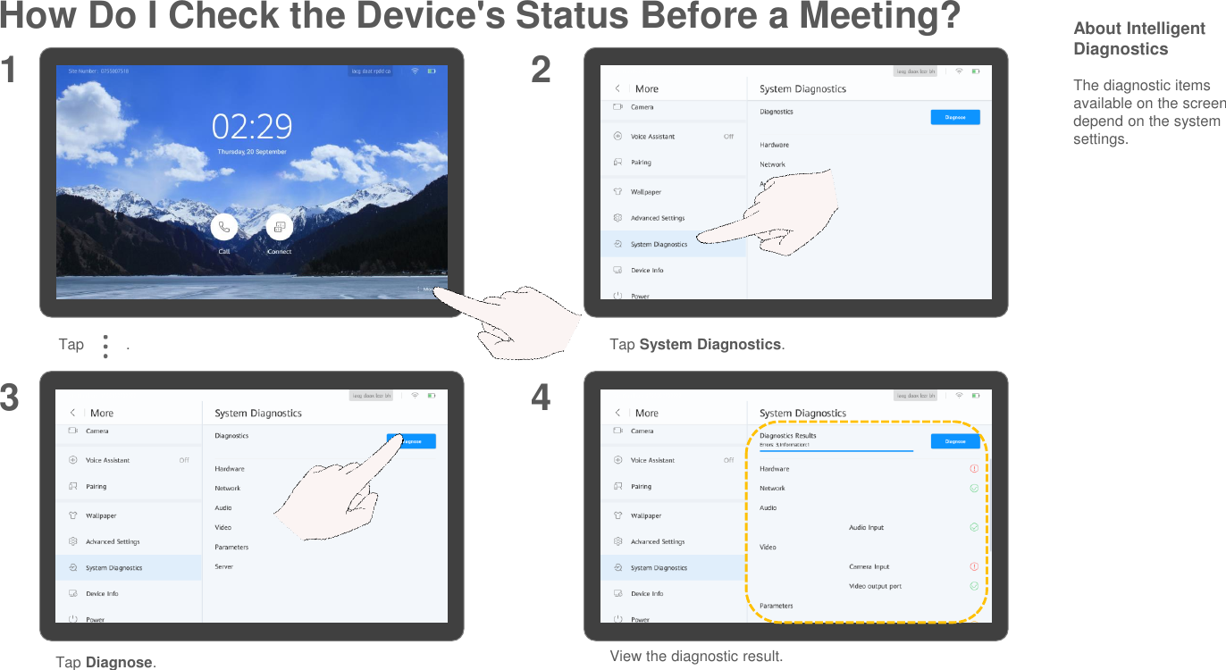How Do I Check the Device&apos;s Status Before a Meeting? About Intelligent DiagnosticsThe diagnostic items available on the screen depend on the system settings.Tap System Diagnostics.1 23Tap          .Tap Diagnose.View the diagnostic result.4