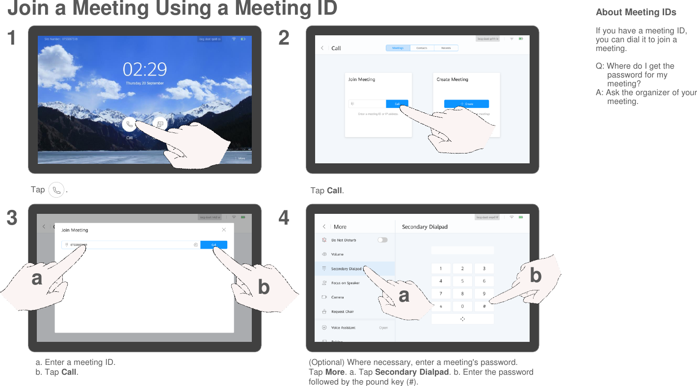Join a Meeting Using a Meeting ID About Meeting IDsIf you have a meeting ID, you can dial it to join a meeting.Q: Where do I get the password for my meeting?A: Ask the organizer of your meeting.Tap         . Tap Call.a. Enter a meeting ID.b. Tap Call.1 23 4(Optional) Where necessary, enter a meeting&apos;s password.Tap More. a. Tap Secondary Dialpad. b. Enter the password followed by the pound key (#).abab