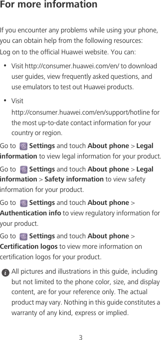 3For more informationIf you encounter any problems while using your phone, you can obtain help from the following resources:Log on to the official Huawei website. You can:•  Visit http://consumer.huawei.com/en/ to download user guides, view frequently asked questions, and use emulators to test out Huawei products.•  Visithttp://consumer.huawei.com/en/support/hotline for the most up-to-date contact information for your country or region.Go to Settings and touch About phone &gt; Legal information to view legal information for your product.Go to Settings and touch About phone &gt; Legal information &gt; Safety information to view safety information for your product.Go to Settings and touch About phone &gt; Authentication info to view regulatory information for your product.Go to Settings and touch About phone &gt; Certification logos to view more information on certification logos for your product. All pictures and illustrations in this guide, including but not limited to the phone color, size, and display content, are for your reference only. The actual product may vary. Nothing in this guide constitutes a warranty of any kind, express or implied.