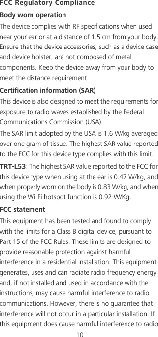 10FCC Regulatory ComplianceBody worn operationThe device complies with RF specifications when used near your ear or at a distance of 1.5 cm from your body. Ensure that the device accessories, such as a device case and device holster, are not composed of metal components. Keep the device away from your body to meet the distance requirement.Certification information (SAR)This device is also designed to meet the requirements for exposure to radio waves established by the Federal Communications Commission (USA).The SAR limit adopted by the USA is 1.6 W/kg averaged over one gram of tissue. The highest SAR value reported to the FCC for this device type complies with this limit.TRT-L53: The highest SAR value reported to the FCC for this device type when using at the ear is 0.47 W/kg, and when properly worn on the body is 0.83 W/kg, and when using the Wi-Fi hotspot function is 0.92 W/Kg.FCC statementThis equipment has been tested and found to comply with the limits for a Class B digital device, pursuant to Part 15 of the FCC Rules. These limits are designed to provide reasonable protection against harmful interference in a residential installation. This equipment generates, uses and can radiate radio frequency energy and, if not installed and used in accordance with the instructions, may cause harmful interference to radio communications. However, there is no guarantee that interference will not occur in a particular installation. If this equipment does cause harmful interference to radio 