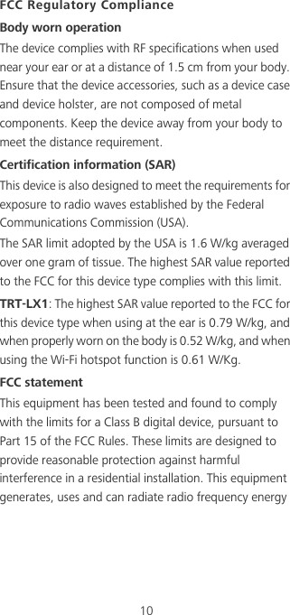 10FCC Regulatory ComplianceBody worn operationThe device complies with RF specifications when used near your ear or at a distance of 1.5 cm from your body. Ensure that the device accessories, such as a device case and device holster, are not composed of metal components. Keep the device away from your body to meet the distance requirement.Certification information (SAR)This device is also designed to meet the requirements for exposure to radio waves established by the Federal Communications Commission (USA).The SAR limit adopted by the USA is 1.6 W/kg averaged over one gram of tissue. The highest SAR value reported to the FCC for this device type complies with this limit.TRT-LX1: The highest SAR value reported to the FCC for this device type when using at the ear is 0.79 W/kg, and when properly worn on the body is 0.52 W/kg, and when using the Wi-Fi hotspot function is 0.61 W/Kg.FCC statementThis equipment has been tested and found to comply with the limits for a Class B digital device, pursuant to Part 15 of the FCC Rules. These limits are designed to provide reasonable protection against harmful interference in a residential installation. This equipment generates, uses and can radiate radio frequency energy 