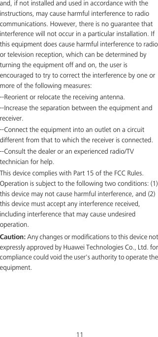 11and, if not installed and used in accordance with the instructions, may cause harmful interference to radio communications. However, there is no guarantee that interference will not occur in a particular installation. If this equipment does cause harmful interference to radio or television reception, which can be determined by turning the equipment off and on, the user is encouraged to try to correct the interference by one or more of the following measures:--Reorient or relocate the receiving antenna.--Increase the separation between the equipment and receiver.--Connect the equipment into an outlet on a circuit different from that to which the receiver is connected.--Consult the dealer or an experienced radio/TV technician for help.This device complies with Part 15 of the FCC Rules. Operation is subject to the following two conditions: (1) this device may not cause harmful interference, and (2) this device must accept any interference received, including interference that may cause undesired operation.Caution: Any changes or modifications to this device not expressly approved by Huawei Technologies Co., Ltd. for compliance could void the user&apos;s authority to operate the equipment.