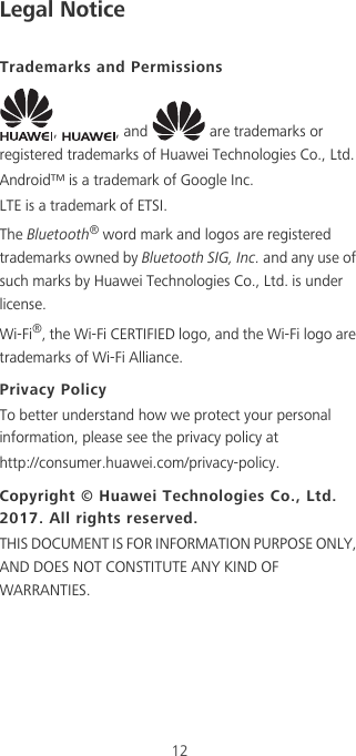 12Legal NoticeTrademarks and Permissions,  , and   are trademarks or registered trademarks of Huawei Technologies Co., Ltd.Android™ is a trademark of Google Inc.LTE is a trademark of ETSI.The Bluetooth® word mark and logos are registered trademarks owned by Bluetooth SIG, Inc. and any use of such marks by Huawei Technologies Co., Ltd. is under license. Wi-Fi®, the Wi-Fi CERTIFIED logo, and the Wi-Fi logo are trademarks of Wi-Fi Alliance.Privacy PolicyTo better understand how we protect your personal information, please see the privacy policy athttp://consumer.huawei.com/privacy-policy.Copyright © Huawei Technologies Co., Ltd. 2017. All rights reserved.THIS DOCUMENT IS FOR INFORMATION PURPOSE ONLY, AND DOES NOT CONSTITUTE ANY KIND OF WARRANTIES.