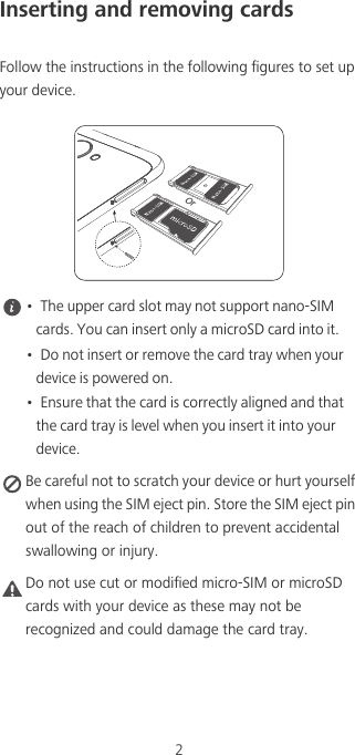 2Inserting and removing cardsFollow the instructions in the following figures to set up your device. •  The upper card slot may not support nano-SIM cards. You can insert only a microSD card into it.•  Do not insert or remove the card tray when your device is powered on.•  Ensure that the card is correctly aligned and that the card tray is level when you insert it into your device. Be careful not to scratch your device or hurt yourself when using the SIM eject pin. Store the SIM eject pin out of the reach of children to prevent accidental swallowing or injury.Caution Do not use cut or modified micro-SIM or microSD cards with your device as these may not be recognized and could damage the card tray.Or