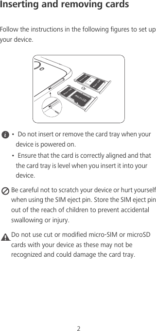 2Inserting and removing cardsFollow the instructions in the following figures to set up your device. •  Do not insert or remove the card tray when your device is powered on.•  Ensure that the card is correctly aligned and that the card tray is level when you insert it into your device. Be careful not to scratch your device or hurt yourself when using the SIM eject pin. Store the SIM eject pin out of the reach of children to prevent accidental swallowing or injury.Caution Do not use cut or modified micro-SIM or microSD cards with your device as these may not be recognized and could damage the card tray.Or