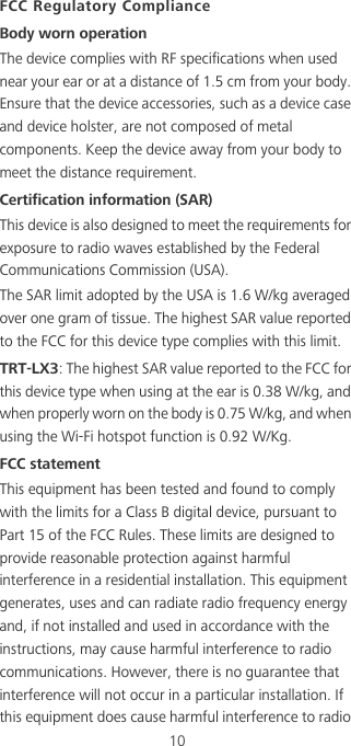 10FCC Regulatory ComplianceBody worn operationThe device complies with RF specifications when used near your ear or at a distance of 1.5 cm from your body. Ensure that the device accessories, such as a device case and device holster, are not composed of metal components. Keep the device away from your body to meet the distance requirement.Certification information (SAR)This device is also designed to meet the requirements for exposure to radio waves established by the Federal Communications Commission (USA).The SAR limit adopted by the USA is 1.6 W/kg averaged over one gram of tissue. The highest SAR value reported to the FCC for this device type complies with this limit.TRT-LX3: The highest SAR value reported to the FCC for this device type when using at the ear is 0.38 W/kg, and when properly worn on the body is 0.75 W/kg, and when using the Wi-Fi hotspot function is 0.92 W/Kg.FCC statementThis equipment has been tested and found to comply with the limits for a Class B digital device, pursuant to Part 15 of the FCC Rules. These limits are designed to provide reasonable protection against harmful interference in a residential installation. This equipment generates, uses and can radiate radio frequency energy and, if not installed and used in accordance with the instructions, may cause harmful interference to radio communications. However, there is no guarantee that interference will not occur in a particular installation. If this equipment does cause harmful interference to radio 