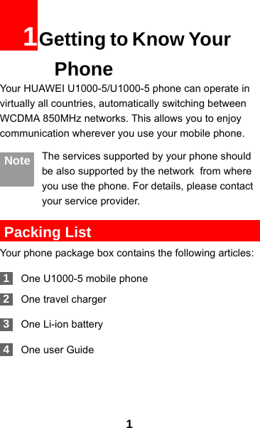 11Getting to Know Your PhoneYour HUAWEI U1000-5/U1000-5 phone can operate in virtually all countries, automatically switching between WCDMA 850MHz networks. This allows you to enjoy communication wherever you use your mobile phone.Note The services supported by your phone should be also supported by the network  from where you use the phone. For details, please contact your service provider. Packing ListYour phone package box contains the following articles: 1One U1000-5 mobile phone 2One travel charger 3One Li-ion battery 4One user Guide