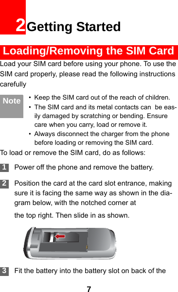72Getting Started Loading/Removing the SIM CardLoad your SIM card before using your phone. To use the SIM card properly, please read the following instructions carefully Note • Keep the SIM card out of the reach of children.• The SIM card and its metal contacts can  be eas-ily damaged by scratching or bending. Ensure care when you carry, load or remove it.• Always disconnect the charger from the phone before loading or removing the SIM card.To load or remove the SIM card, do as follows: 1Power off the phone and remove the battery. 2Position the card at the card slot entrance, making sure it is facing the same way as shown in the dia-gram below, with the notched corner atthe top right. Then slide in as shown. 3Fit the battery into the battery slot on back of the