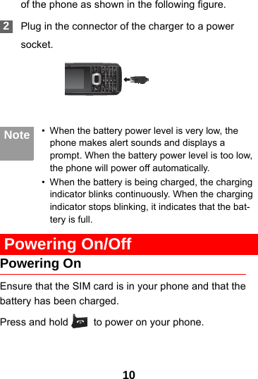 10of the phone as shown in the following figure. 2Plug in the connector of the charger to a powersocket. Note • When the battery power level is very low, the phone makes alert sounds and displays a prompt. When the battery power level is too low, the phone will power off automatically.• When the battery is being charged, the charging indicator blinks continuously. When the charging indicator stops blinking, it indicates that the bat-tery is full. Powering On/OffPowering OnEnsure that the SIM card is in your phone and that the battery has been charged.Press and hold   to power on your phone.