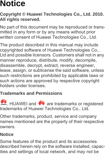 NoticeCopyright © Huawei Technologies Co., Ltd. 2010. All rights reserved.No part of this document may be reproduced or trans-mitted in any form or by any means without prior written consent of Huawei Technologies Co., Ltd. The product described in this manual may include copyrighted software of Huawei Technologies Co., Ltd and possible licensors. Customers shall not in any manner reproduce, distribute, modify, decompile, disassemble, decrypt, extract, reverse engineer, lease, assign, or sublicense the said software, unless such restrictions are prohibited by applicable laws or such actions are approved by respective copyright holders under licenses.Trademarks and Permissions, HUAWEI and   are trademarks or registered trademarks of Huawei Technologies Co., Ltd.Other trademarks, product, service and company names mentioned are the property of their respective owners.NoticeSome features of the product and its accessories described herein rely on the software installed, capac-ities and settings of local network, and may not be 