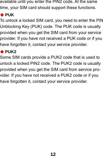 12available until you enter the PIN2 code. At the same time, your SIM card should support these functions.PUKTo unlock a locked SIM card, you need to enter the PIN Unblocking Key (PUK) code. The PUK code is usually provided when you get the SIM card from your service provider. If you have not received a PUK code or if you have forgotten it, contact your service provider.PUK2Some SIM cards provide a PUK2 code that is used to unlock a locked PIN2 code. The PUK2 code is usually provided when you get the SIM card from service pro-vider. If you have not received a PUK2 code or if you have forgotten it, contact your service provider.