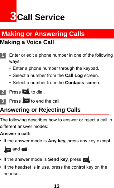 133Call Service Making or Answering CallsMaking a Voice Call 1Enter or edit a phone number in one of the following ways:• Enter a phone number through the keypad.• Select a number from the Call Log screen.• Select a number from the Contacts screen. 2Press  to dial. 3Press   to end the call.Answering or Rejecting CallsThe following describes how to answer or reject a call in different answer modes:Answer a call:• If the answer mode is Any key, press any key except  and  .• If the answer mode is Send key, press  .• If the headset is in use, press the control key on the headset.