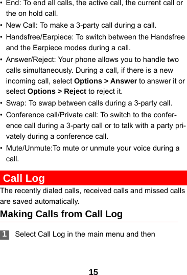 15• End: To end all calls, the active call, the current call or the on hold call.• New Call: To make a 3-party call during a call.• Handsfree/Earpiece: To switch between the Handsfree and the Earpiece modes during a call.• Answer/Reject: Your phone allows you to handle two calls simultaneously. During a call, if there is a new incoming call, select Options &gt; Answer to answer it or select Options &gt; Reject to reject it.• Swap: To swap between calls during a 3-party call.• Conference call/Private call: To switch to the confer-ence call during a 3-party call or to talk with a party pri-vately during a conference call.• Mute/Unmute:To mute or unmute your voice during a call. Call LogThe recently dialed calls, received calls and missed calls are saved automatically.Making Calls from Call Log 1Select Call Log in the main menu and then