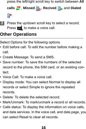 16press the left/right scroll key to switch between All calls , Missed  , Recived   and Dialed . 2Press the up/down scroll key to select a record. Press   to make a voice call.Other OperationsSelect Options for the following options.• Edit before call: To edit the number before making a call.• Create Message: To send a SMS.• Save number: To save the numbers of the selected record to the phone, the SIM card, or an existing con-tact.• Voice Call: To make a voice call.• Display mode: You can select Normal to display all records or select Simple to ignore the repeated records.• Delete: To delete the selected record.• Mark/Unmark: To mark/unmark a record or all records.• Calls status: To display the information on voice calls, and data services. In the voice call, and data page, you can select Reset to clear all records.