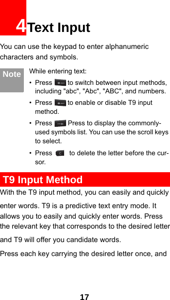 174Text InputYou can use the keypad to enter alphanumeric characters and symbols.  Note While entering text:• Press   to switch between input methods, including &quot;abc&quot;, &quot;Abc&quot;, &quot;ABC&quot;, and numbers.• Press   to enable or disable T9 input method.• Press   Press to display the commonly-used symbols list. You can use the scroll keys to select.• Press   to delete the letter before the cur-sor. T9 Input MethodWith the T9 input method, you can easily and quicklyenter words. T9 is a predictive text entry mode. It allows you to easily and quickly enter words. Press the relevant key that corresponds to the desired letterand T9 will offer you candidate words.Press each key carrying the desired letter once, and