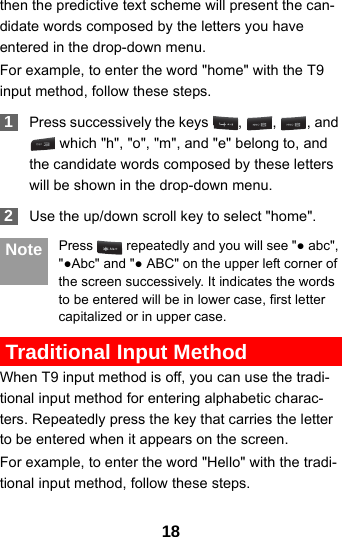 18then the predictive text scheme will present the can-didate words composed by the letters you have entered in the drop-down menu.For example, to enter the word &quot;home&quot; with the T9 input method, follow these steps. 1Press successively the keys  ,  ,  , and  which &quot;h&quot;, &quot;o&quot;, &quot;m&quot;, and &quot;e&quot; belong to, and the candidate words composed by these letters will be shown in the drop-down menu. 2Use the up/down scroll key to select &quot;home&quot;.  Note Press   repeatedly and you will see &quot;● abc&quot;, &quot;●Abc&quot; and &quot;● ABC&quot; on the upper left corner of the screen successively. It indicates the words to be entered will be in lower case, first letter capitalized or in upper case. Traditional Input Method When T9 input method is off, you can use the tradi-tional input method for entering alphabetic charac-ters. Repeatedly press the key that carries the letter to be entered when it appears on the screen.For example, to enter the word &quot;Hello&quot; with the tradi-tional input method, follow these steps.