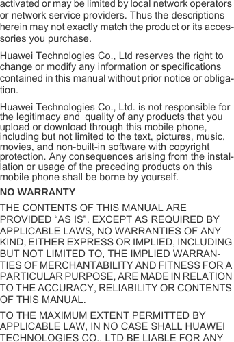 activated or may be limited by local network operators or network service providers. Thus the descriptions herein may not exactly match the product or its acces-sories you purchase.Huawei Technologies Co., Ltd reserves the right to change or modify any information or specifications contained in this manual without prior notice or obliga-tion.Huawei Technologies Co., Ltd. is not responsible for the legitimacy and quality of any products that you upload or download through this mobile phone, including but not limited to the text, pictures, music, movies, and non-built-in software with copyright protection. Any consequences arising from the instal-lation or usage of the preceding products on this mobile phone shall be borne by yourself.NO WARRANTYTHE CONTENTS OF THIS MANUAL ARE PROVIDED “AS IS”. EXCEPT AS REQUIRED BY APPLICABLE LAWS, NO WARRANTIES OF ANY KIND, EITHER EXPRESS OR IMPLIED, INCLUDING BUT NOT LIMITED TO, THE IMPLIED WARRAN-TIES OF MERCHANTABILITY AND FITNESS FOR A PARTICULAR PURPOSE, ARE MADE IN RELATION TO THE ACCURACY, RELIABILITY OR CONTENTS OF THIS MANUAL.TO THE MAXIMUM EXTENT PERMITTED BY APPLICABLE LAW, IN NO CASE SHALL HUAWEI TECHNOLOGIES CO., LTD BE LIABLE FOR ANY 