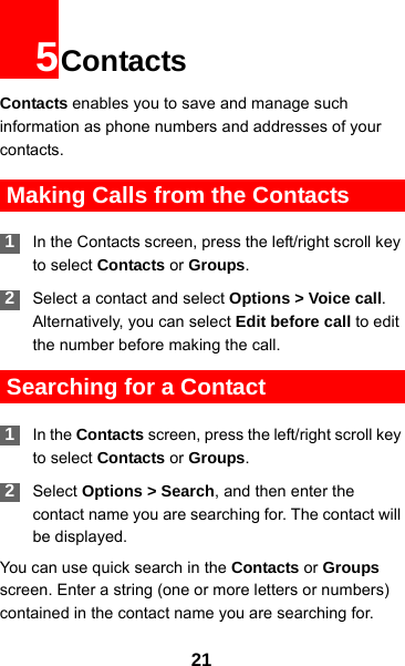 215ContactsContacts enables you to save and manage such information as phone numbers and addresses of your contacts.  Making Calls from the Contacts 1In the Contacts screen, press the left/right scroll key to select Contacts or Groups. 2Select a contact and select Options &gt; Voice call. Alternatively, you can select Edit before call to edit the number before making the call. Searching for a Contact 1In the Contacts screen, press the left/right scroll key to select Contacts or Groups. 2Select Options &gt; Search, and then enter the contact name you are searching for. The contact will be displayed.You can use quick search in the Contacts or Groups screen. Enter a string (one or more letters or numbers) contained in the contact name you are searching for. 